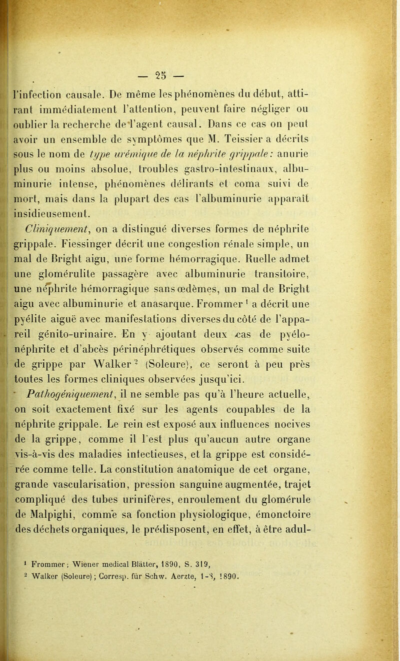 l’infection causale. De même les phénomènes du début, atti- rant immédiatement l’attention, peuvent faire négliger ou oublier la recherche de'F agent causal. Dans ce cas on peut avoir un ensemble de symptômes que M. Teissier a décrits | sous le nom de type urémique de la néphrite grippale: anurie plus ou moins absolue, troubles gastro-intestinaux, albu- minurie intense, phénomènes délirants et coma suivi de mort, mais dans la plupart des cas l’albuminurie apparaît ! insidieusement. Cliniquement, on a distingué diverses formes de néphrite grippale. Fiessinger décrit une congestion rénale simple, un I mal de Bright aigu, une forme hémorragique. Ruelle admet j une glomérulite passagère avec albuminurie transitoire, une néphrite hémorragique sans œdèmes, un mal de Bright aigu avec albuminurie et anasarque. Frommer 1 a décrit une pyélite aiguë avec manifestations diverses du côté de l’appa- reil génito-urinaire. En y ajoutant deux .cas de pyélo- néphrite et d’abcès périnéphrétiques observés comme suite de grippe par Walker2 (Soleure), ce seront à peu près toutes les formes cliniques observées jusqu’ici. Pathogéniquement, il ne semble pas qu’à l’heure actuelle, on soit exactement fixé sur les agents coupables de la néphrite grippale. Le rein est exposé aux influences nocives de la grippe, comme il l est plus qu’aucun autre organe vis-à-vis des maladies intectieuses, et la grippe est considé- rée comme telle. La constitution anatomique de cet organe, grande vascularisation, pression sanguine augmentée, trajet compliqué des tubes urinifères, enroulement du glomérule de Malpighi, comnïe sa fonction physiologique, émonctoire des déchets organiques, le prédisposent, en effet, à être adul- 1 Frommer; Wiener medical Blàtter, 1890, S. 319, 2 Walker (Soleure) ; Gorresp. fur Schw. Aerzte, 1-3, 1890.