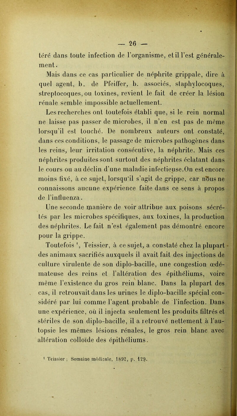 téré dans toute infection de l’organisme, et il l’est générale- ment . Mais dans ce cas particulier de néphrite grippale, dire à quel agent, b. de Pfeiffer, b. associés, staphylocoques, streptocoques, ou toxines, revient le fait de créer la lésion rénale semble impossible actuellement. Les recherches ont toutefois établi que, si le rein normal ne laisse pas passer de microbes, il n’en est pas de même lorsqu’il est touché. De nombreux auteurs ont constaté, dans ces conditions, le passage de microbes pathogènes dans les reins, leur irritation consécutive, la néphrite. Mais ces néphrites produites sont surtout des néphrites éclatant dans le cours ou au déclin d’une maladie infectieuse.On est encore moins fixé, à ce sujet, lorsqu’il s’agit de grippe, car n73us ne connaissons aucune expérience faite dans ce sens à propos de l’influenza. Une seconde manière de voir attribue aux poisons sécré- tés par les microbes spécifiques, aux toxines, la production des néphrites. Le fait n’est également pas démontré encore pour la grippe. Toutefois ', Teissier, à ce sujet, a constaté chez la plupart des animaux sacrifiés auxquels il avait fait des injections de culture virulente de son diplo-bacille, une congestion œdé- mateuse des reins et l’altération des épithéliums, voire même l’existence du gros rein blanc. Dans la plupart des cas, il retrouvait dans les urines le diplo-bacille spécial con- sidéré par lui comme l’agent probable de l’infection. Dans une expérience, où il injecta seulement les produits filtrés et stériles de son diplo-bacille, il a retrouvé nettement à l’au- topsie les mêmes lésions rénales, le gros rein blanc avec altération colloïde des épithéliums.