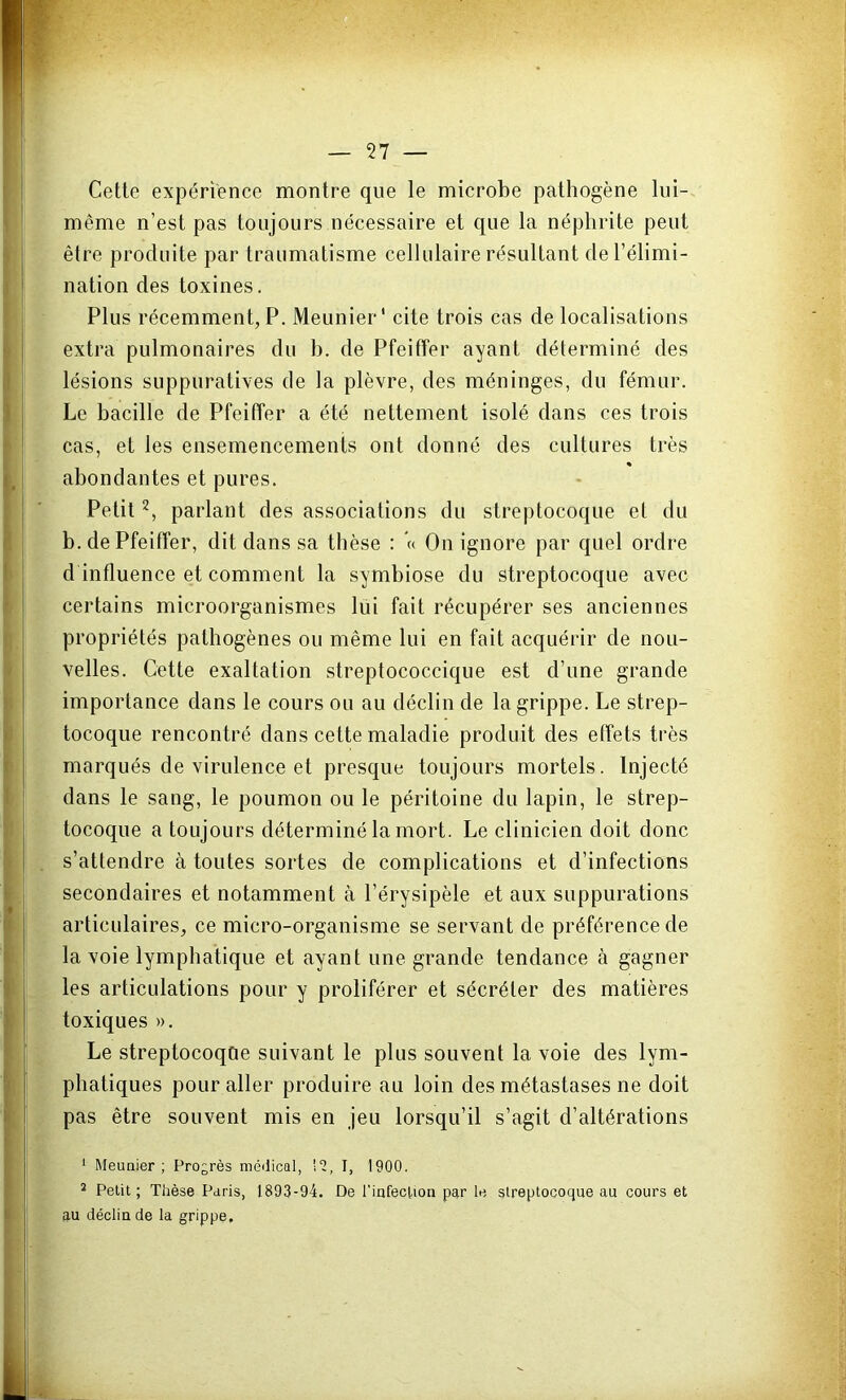 Cette expérience montre que le microbe pathogène lui- même n’est pas toujours nécessaire et que la néphrite peut être produite par traumatisme cellulaire résultant de l’élimi- nation des toxines. Plus récemment, P. Meunier' cite trois cas de localisations extra pulmonaires du h. de Pfeiffer ayant déterminé des lésions suppuratives de la plèvre, des méninges, du fémur. Le bacille de Pfeiffer a été nettement isolé dans ces trois cas, et les ensemencements ont donné des cultures très « abondantes et pures. Petit2, parlant des associations du streptocoque et du b. de Pfeiffer, dit dans sa thèse : « On ignore par quel ordre d influence et comment la symbiose du streptocoque avec certains microorganismes lui fait récupérer ses anciennes propriétés pathogènes ou même lui en fait acquérir de nou- velles. Cette exaltation streptococcique est d’une grande importance dans le cours ou au déclin de la grippe. Le strep- tocoque rencontré dans cette maladie produit des etfets très marqués de virulence et presque toujours mortels. Injecté dans le sang, le poumon ou le péritoine du lapin, le strep- tocoque a toujours déterminé la mort. Le clinicien doit donc s’attendre à toutes sortes de complications et d’infections secondaires et notamment à l’érysipèle et aux suppurations articulaires, ce micro-organisme se servant de préférence de la voie lymphatique et ayant une grande tendance à gagner les articulations pour y proliférer et sécréter des matières toxiques ». Le streptocoqûe suivant le plus souvent la voie des lym- phatiques pour aller produire au loin des métastases ne doit pas être souvent mis en jeu lorsqu’il s’agit d’altérations 1 Meunier ; Progrès médical, 12, I, 1900. 2 Petit; Thèse Paris, 1893-94. De l'infection par le streptocoque au cours et au déclin de la grippe.