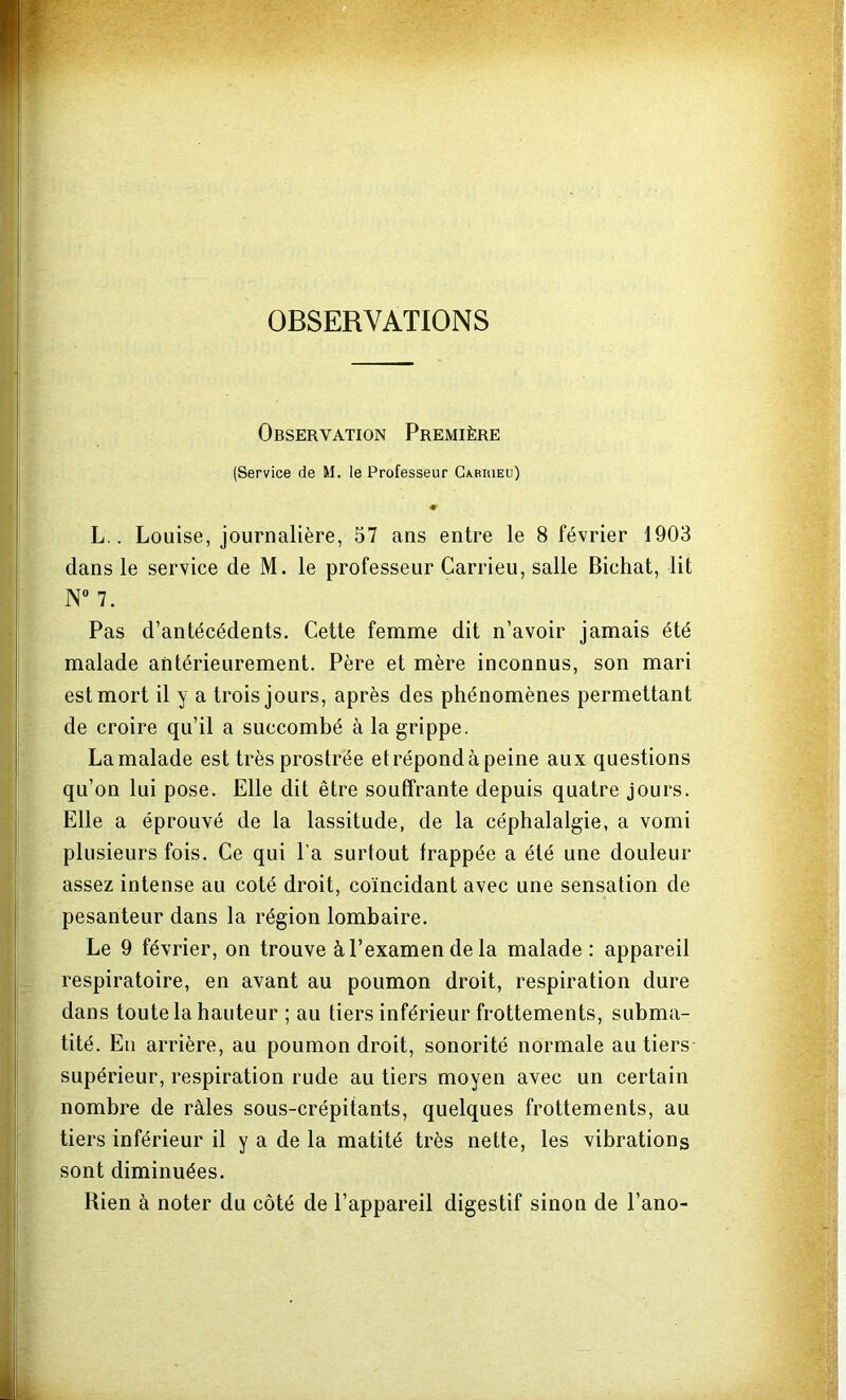 OBSERVATIONS Observation Première (Service de M. le Professeur Gariueu) ♦ L.. Louise, journalière, 57 ans entre le 8 février 1903 dans le service de M. le professeur Carrieu, salle Bichat, lit N° 7. Pas d’antécédents. Cette femme dit n’avoir jamais été malade antérieurement. Père et mère inconnus, son mari est mort il y a trois jours, après des phénomènes permettant de croire qu’il a succombé à la grippe. La malade est très prostrée et répond à peine aux questions qu’on lui pose. Elle dit être souffrante depuis quatre jours. Elle a éprouvé de la lassitude, de la céphalalgie, a vomi plusieurs fois. Ce qui l’a surtout frappée a été une douleur assez intense au coté droit, coïncidant avec une sensation de pesanteur dans la région lombaire. Le 9 février, on trouve àl’examendela malade : appareil respiratoire, en avant au poumon droit, respiration dure dans toute la hauteur ; au tiers inférieur frottements, subma- tité. En arrière, au poumon droit, sonorité normale au tiers supérieur, respiration rude au tiers moyen avec un certain nombre de râles sous-crépitants, quelques frottements, au tiers inférieur il y a de la matité très nette, les vibrations sont diminuées. Rien à noter du côté de l’appareil digestif sinon de l’ano-