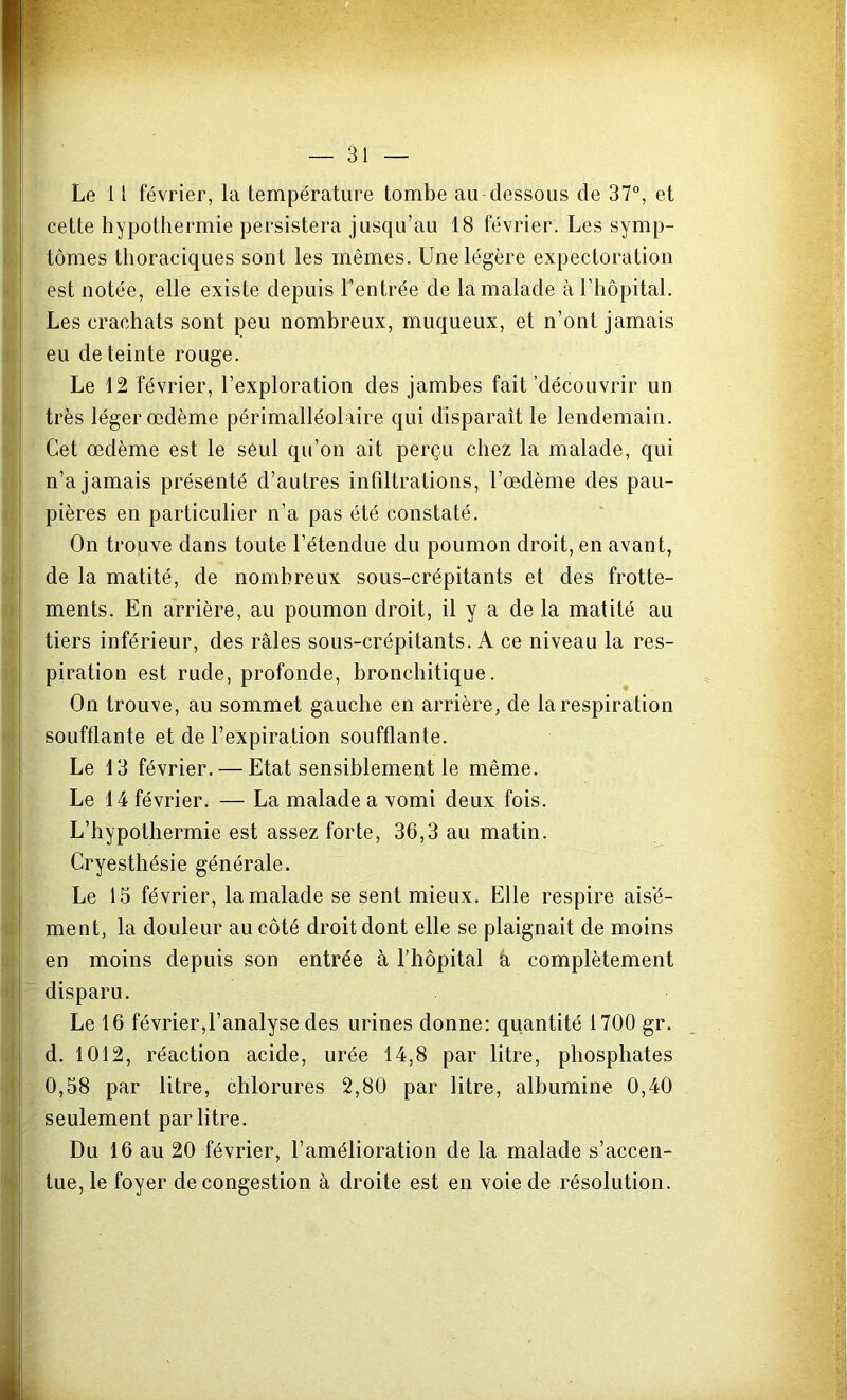 Le 11 février, la température tombe au-dessous de 37°, et cette hypothermie persistera jusqu’au 18 février. Les symp- tômes thoraciques sont les mêmes. Une légère expectoration est notée, elle existe depuis l’entrée de la malade à l’hôpital. Les crachats sont peu nombreux, muqueux, et n’ont jamais eu de teinte rouge. Le 12 février, l’exploration des jambes fait'découvrir un très léger œdème périmalléolaire qui disparaît le lendemain. Cet œdème est le seul qu’on ait perçu chez la malade, qui n’a jamais présenté d’autres infiltrations, l’œdème des pau- pières en particulier n’a pas été constaté. On trouve dans toute l’étendue du poumon droit, en avant, de la matité, de nombreux sous-crépitants et des frotte- ments. En arrière, au poumon droit, il y a de la matité au tiers inférieur, des râles sous-crépitants. A ce niveau la res- piration est rude, profonde, bronchitique. On trouve, au sommet gauche en arrière, de la respiration soufflante et de l’expiration soufflante. Le 13 février. — Etat sensiblement le même. Le 14 février. — La malade a vomi deux fois. L’hypothermie est assez forte, 36,3 au matin. Cryesthésie générale. Le 15 février, la malade se sent mieux. Elle respire aisé- ment, la douleur au côté droit dont elle se plaignait de moins en moins depuis son entrée à l’hôpital a complètement disparu. Le 16 février,l’analyse des urines donne: quantité 1700 gr. d. 1012, réaction acide, urée 14,8 par litre, phosphates 0,58 par litre, chlorures 2,80 par litre, albumine 0,40 seulement par litre. Du 16 au 20 février, l’amélioration de la malade s’accen- tue, le foyer de congestion à droite est en voie de résolution.