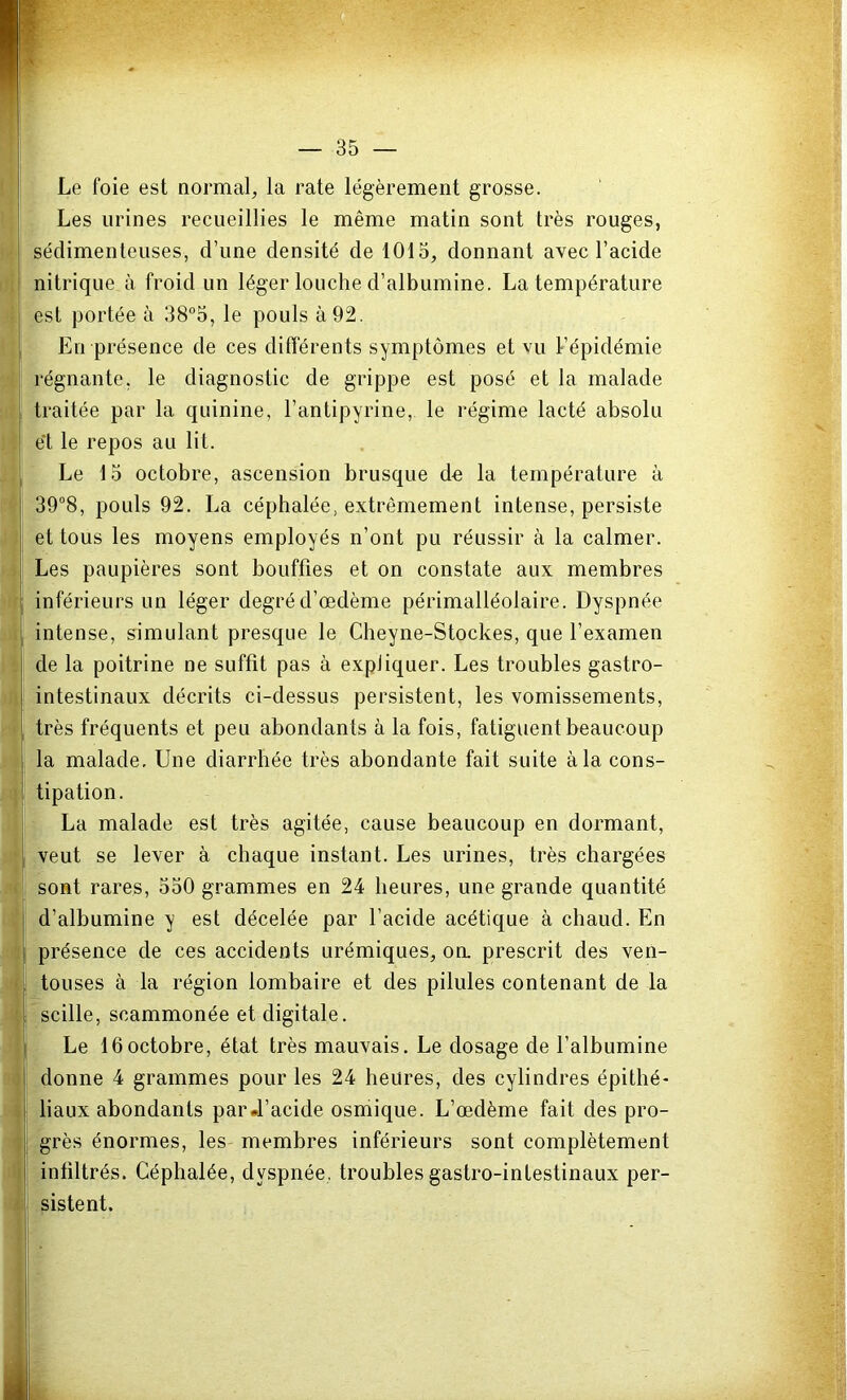 Le foie est normal, la rate légèrement grosse. Les urines recueillies le même matin sont très rouges, sédimenteuses, d’une densité de 1015, donnant avec l’acide nitrique à froid un léger louche d’albumine. La température est portée à 38°5, le pouls à 92. En présence de ces différents symptômes et vu l’épidémie régnante, le diagnostic de grippe est posé et la malade traitée par la quinine, l’antipyrine, le régime lacté absolu et le repos au lit. Le 15 octobre, ascension brusque de la température à 39°8, pouls 92. La céphalée, extrêmement intense, persiste et tous les moyens employés n’ont pu réussir à la calmer. Les paupières sont bouffies et on constate aux membres inférieurs un léger degré d’œdème périmalléolaire. Dyspnée intense, simulant presque le Cheyne-Stockes, que l’examen de la poitrine ne suffit pas à expliquer. Les troubles gastro- intestinaux décrits ci-dessus persistent, les vomissements, très fréquents et peu abondants à la fois, fatiguent beaucoup la malade. Une diarrhée très abondante fait suite à la cons- tipation. La malade est très agitée, cause beaucoup en dormant, veut se lever à chaque instant. Les urines, très chargées sont rares, 550 grammes en 24 heures, une grande quantité d’albumine y est décelée par l’acide acétique à chaud. En présence de ces accidents urémiques, on. prescrit des ven- touses à la région lombaire et des pilules contenant de la scille, scammonée et digitale. Le 16octobre, état très mauvais. Le dosage de l’albumine donne 4 grammes pour les 24 heures, des cylindres épithé- liaux abondants par «l’acide osmique. L’œdème fait des pro- grès énormes, les membres inférieurs sont complètement infiltrés. Céphalée, dyspnée, troubles gastro-intestinaux per- sistent.