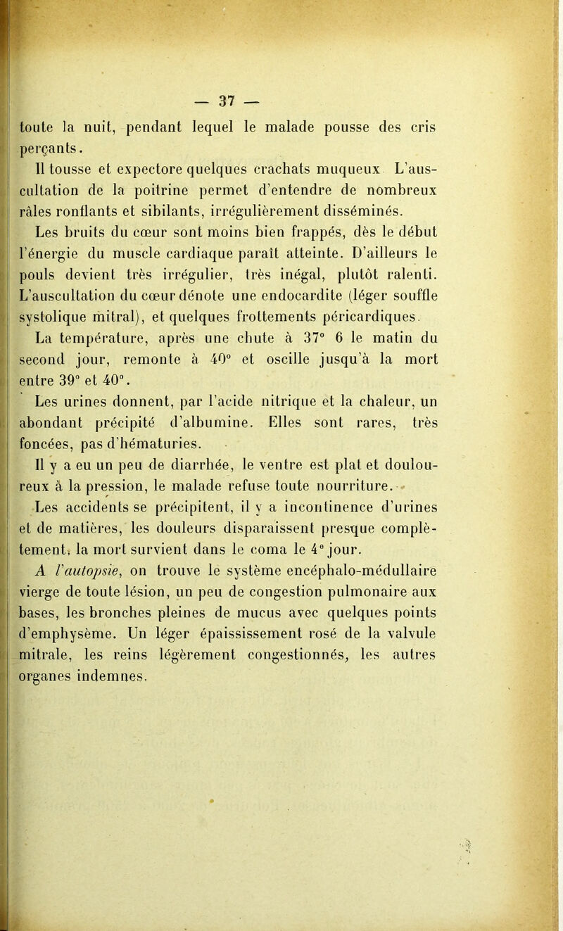 ' — 37 — toute la nuit, pendant lequel le malade pousse des cris perçants. 11 tousse et expectore quelques crachats muqueux L’aus- cultation de la poitrine permet d’entendre de nombreux râles ronflants et sibilants, irrégulièrement disséminés. Les bruits du cœur sont moins bien frappés, dès le début l’énergie du muscle cardiaque paraît atteinte. D’ailleurs le pouls devient très irrégulier, très inégal, plutôt ralenti. L’auscultation du cœur dénote une endocardite (léger souffle systolique mitral), et quelques frottements péricardiques. La température, après une chute à 37° 6 le matin du second jour, remonte à 40° et oscille jusqu’à la mort entre 39° et 40°. Les urines donnent, par l’acide nitrique et la chaleur, un abondant précipité d’albumine. Elles sont rares, très foncées, pas d’hématuries. Il y a eu un peu de diarrhée, le ventre est plat et doulou- reux à la pression, le malade refuse toute nourriture. Les accidents se précipitent, il y a incontinence d’urines i et de matières, les douleurs disparaissent presque complè- tement-, la mort survient dans le coma le 4a jour. A l'autopsie, on trouve le système encéphalo-médullaire vierge de toute lésion, un peu de congestion pulmonaire aux bases, les bronches pleines de mucus avec quelques points d’emphysème. Un léger épaississement rosé de la valvule mitrale, les reins légèrement congestionnés, les autres organes indemnes.