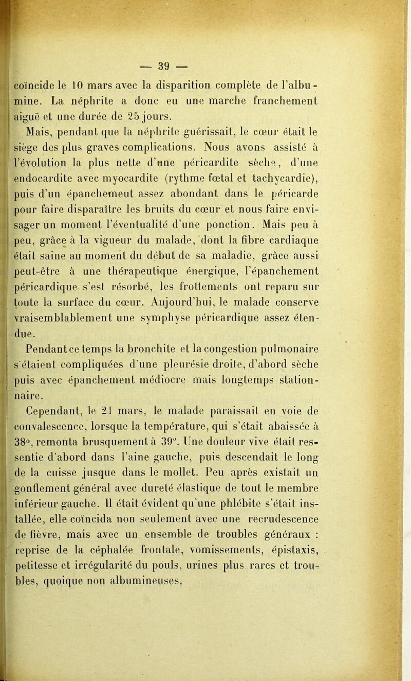 coïncide le 10 mars avec la disparition complète de l’albu- mine. La néphrite a donc eu une marche franchement aiguë et une durée de 25 jours. Mais, pendant que la néphrite guérissait, le cœur était le siège des plus graves complications. Nous avons assisté à l’évolution la plus nette d’une péricardite sèche, d’une endocardite avec myocardite (rythme fœtal et tachycardie), puis d’un épanchemeut assez abondant dans le péricarde pour faire disparaître les bruits du cœur et nous faire envi- sager un moment l’éventualité d’une ponction. Mais peu à peu, grâce à la vigueur du malade, dont la fibre cardiaque était saine au moment du début de sa maladie, grâce aussi peut-être à une thérapeutique énergique, l’épanchement péricardique s’est résorbé, les frottements ont reparu sur toute la surface du cœur. Aujourd’hui, le malade conserve vraisemblablement une symphyse péricardique assez éten- due. Pendantce temps la bronchite et la congestion pulmonaire s'étaient compliquées d’une pleurésie droite, d’abord sèche puis avec épanchement médiocre mais longtemps station- naire. Cependant, le 21 mars, le malade paraissait en voie de convalescence, lorsque la température, qui s’était abaissée â 38°, remonta brusquement à 39°. Une douleur vive était res- sentie d’abord dans l’aine gauche, puis descendait le long de la cuisse jusque dans le mollet. Peu après existait un gonflement général avec dureté élastique de tout le membre inférieur gauche. 11 était évident qu’une phlébite s’était ins- tallée, elle coïncida non seulement avec une recrudescence de fièvre, mais avec un ensemble de troubles généraux : reprise de la céphalée frontale, vomissements, épistaxis, petitesse et irrégularité du pouls, urines plus rares et trou- bles, quoique non albumineuses.