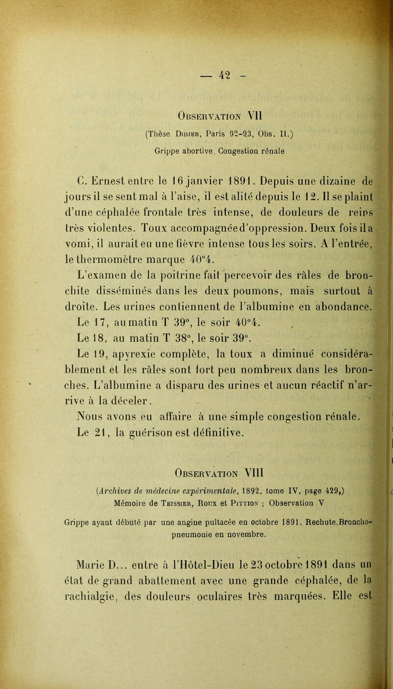 (Thèse Didier, Paris 92-93, Obs. IL.) Grippe abortive, Congestion rénale G. Ernest entre le 16 janvier 1891. Depuis une dizaine de jours il se sent mal à l’aise, il est alité depuis le 12.11 se plaint d’une céphalée frontale très intense, de douleurs de reins très violentes. Toux accompagnéed’oppression. Deux foisila vomi, il aurait eu une fièvre intense tous les soirs. A l’entrée, le thermomètre marque 40°4. L’examen de la poitrine fait percevoir des râles de bron- chite disséminés dans les deux poumons, mais surtout à droite. Les urines contiennent de l’albumine en abondance. Le 17, au matin T 39°, le soir 40°4. Le 18, au matin T 38°, le soir 39°. Le 19, apyrexie complète, la toux a diminué considéra- blement et les râles sont tort peu nombreux dans les bron- ches. L’albumine a disparu des urines et aucun réactif n’ar- rive à la déceler. Nous avons eu affaire à une simple congestion rénale. Le 21, la guérison est définitive. Observation VI1Ï (Archives de médecine expérimentale, 1892, tome IV, page 429,) Mémoire de Teissier, Rotjx et Pittion ; Observation V Grippe ayant débuté par une angine pultacée en octobre 1891. Rechute.Broncho- pneumonie en novembre. _ Marie D... entre â l’Hôtel-Dieu le 23 octobre 1891 dans un état de grand abattement avec une grande céphalée, de la rachialgie, des douleurs oculaires très marquées. Elle est