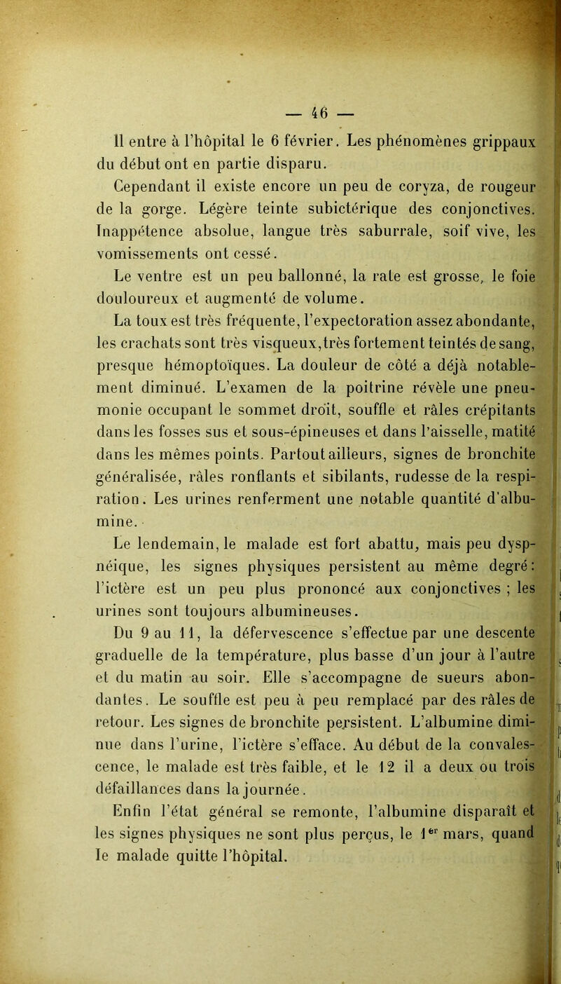 11 entre à l’hôpital le 6 février. Les phénomènes grippaux du début ont en partie disparu. Cependant il existe encore un peu de coryza, de rougeur de la gorge. Légère teinte subictérique des conjonctives. Inappétence absolue, langue très saburrale, soif vive, les vomissements ont cessé. Le ventre est un peu ballonné, la rate est grosse, le foie douloureux et augmenté de volume. La toux est très fréquente, l’expectoration assez abondante, les crachats sont très visqueux,très fortement teintés de sang, presque hémoptoïques. La douleur de côté a déjà notable- ment diminué. L’examen de la poitrine révèle une pneu- monie occupant le sommet droit, souffle et râles crépitants dans les fosses sus et sous-épineuses et dans l’aisselle, matité dans les mêmes points. Partout ailleurs, signes de bronchite généralisée, râles ronflants et sibilants, rudesse de la respi- ration. Les urines renferment une notable quantité d’albu- mine. Le lendemain, le malade est fort abattu, mais peu dysp- néique, les signes physiques persistent au même degré: l’ictère est un peu plus prononcé aux conjonctives ; les urines sont toujours albumineuses. ’.l | Du 9 au 11, la défervescence s’effectue par une descente graduelle de la température, plus basse d’un jour à l’autre et du matin au soir. Elle s’accompagne de sueurs abon- dantes. Le souffle est peu à peu remplacé par des râles de : retour. Les signes de bronchite persistent. L’albumine dimi- ^ nue dans l’urine, l’ictère s’efface. Au début de la convales- ( cence, le malade est très faible, et le 12 il a deux ou trois défaillances dans la journée. L Enfin l'état général se remonte, l’albumine disparaît et | les signes physiques ne sont plus perçus, le 1er mars, quand j le malade quitte l’hôpital.