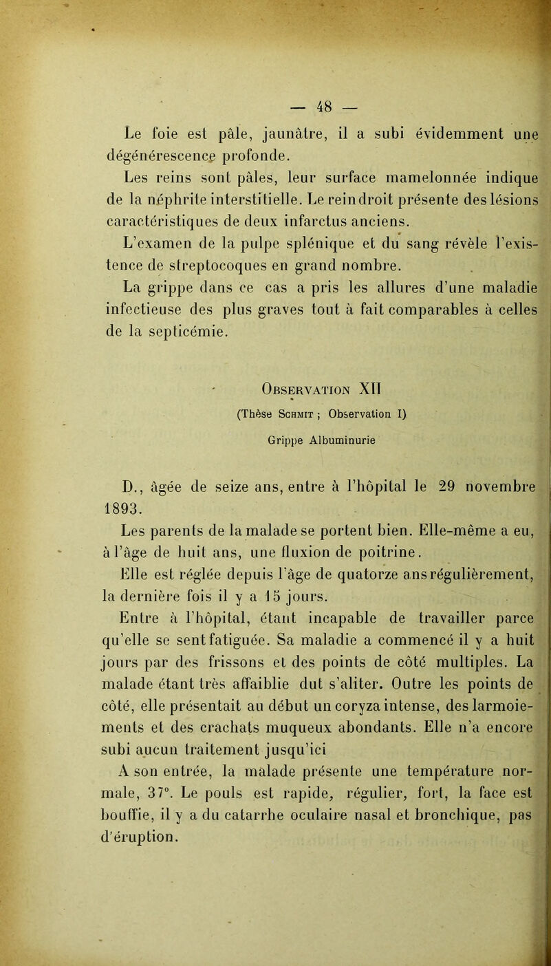 Le foie est pâle, jaunâtre, il a subi évidemment une dégénérescence profonde. Les reins sont pâles, leur surface mamelonnée indique de la néphrite interstitielle. Le reindroit présente des lésions caractéristiques de deux infarctus anciens. L’examen de la pulpe splénique et du sang révèle l’exis- tence de streptocoques en grand nombre. La grippe dans ce cas a pris les allures d’une maladie infectieuse des plus graves tout à fait comparables à celles de la septicémie. Observation XII (Thèse Schmit ; Observation I) Grippe Albuminurie D., âgée de seize ans, entre à l’hôpital le 29 novembre 1893. Les parents de la malade se portent bien. Elle-même a eu, à l’âge de huit ans, une fluxion de poitrine. Elle est réglée depuis l’âge de quatorze ans régulièrement, la dernière fois il y a 15 jours. Entre à l’hôpital, étant incapable de travailler parce qu’elle se sent fatiguée. Sa maladie a commencé il y a huit jours par des frissons et des points de côté multiples. La malade étant très affaiblie dut s’aliter. Outre les points de côté, elle présentait au début un coryza intense, des larmoie- ments et des crachats muqueux abondants. Elle n’a encore subi aucun traitement jusqu’ici A son entrée, la malade présente une température nor- male, 37°. Le pouls est rapide, régulier, fort, la face est bouffie, il y a du catarrhe oculaire nasal et bronchique, pas d’éruption. i