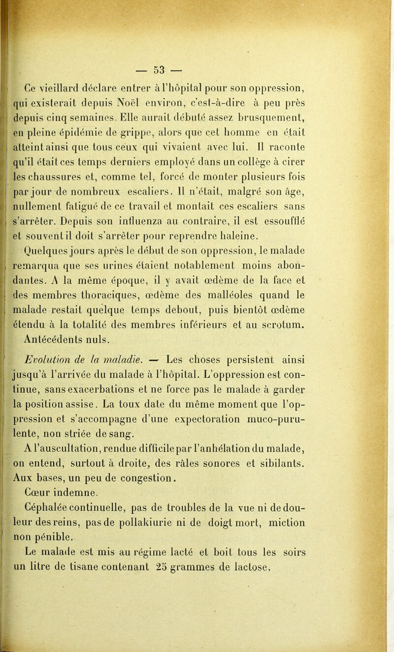 Ce vieillard déclare entrer à l’hôpital pour son oppression, qui existerait depuis Noël environ, c’est-à-dire à peu près depuis cinq semaines. Elle aurait débuté assez brusquement, en pleine épidémie de grippe, alors que cet homme en était atteint ainsi que tous ceux qui vivaient avec lui. Il raconte qu’il était ces temps derniers employé dans un collège à cirer les chaussures et, comme tel, forcé de monter plusieurs fois par jour de nombreux escaliers. Il n’était, malgré son âge, nullement fatigué de ce travail et montait ces escaliers sans s’arrêter. Depuis son influenza au contraire, il est essoufflé et souvent il doit s’arrêter pour reprendre haleine. Quelques jours après le début de son oppression, le malade remarqua que ses urines étaient notablement moins abon- dantes. A la même époque, il y avait œdème de la face et des membres thoraciques, œdème des malléoles quand le malade restait quelque temps debout, puis bientôt œdème étendu à la totalité des membres inférieurs et au scrotum. Antécédents nuis. Evolution de la maladie. — Les choses persistent ainsi jusqu’à l’arrivée du malade à l’hôpital. L’oppression est con- tinue, sans exacerbations et ne force pas le malade à garder la position assise. La toux date du même moment que l’op- pression et s’accompagne d’une expectoration muco-puru- lente, non striée de sang. A l’auscultation, rendue difficile par l’anhélation du malade, on entend, surtout à droite, des râles sonores et sibilants. Aux bases, un peu de congestion. Cœur indemne. Céphalée continuelle, pas de troubles de la vue ni de dou- leur des reins, pas de pollakiurie ni de doigt mort, miction non pénible. Le malade est mis au régime lacté et boit tous les soirs un litre de tisane contenant 25 grammes de lactose.