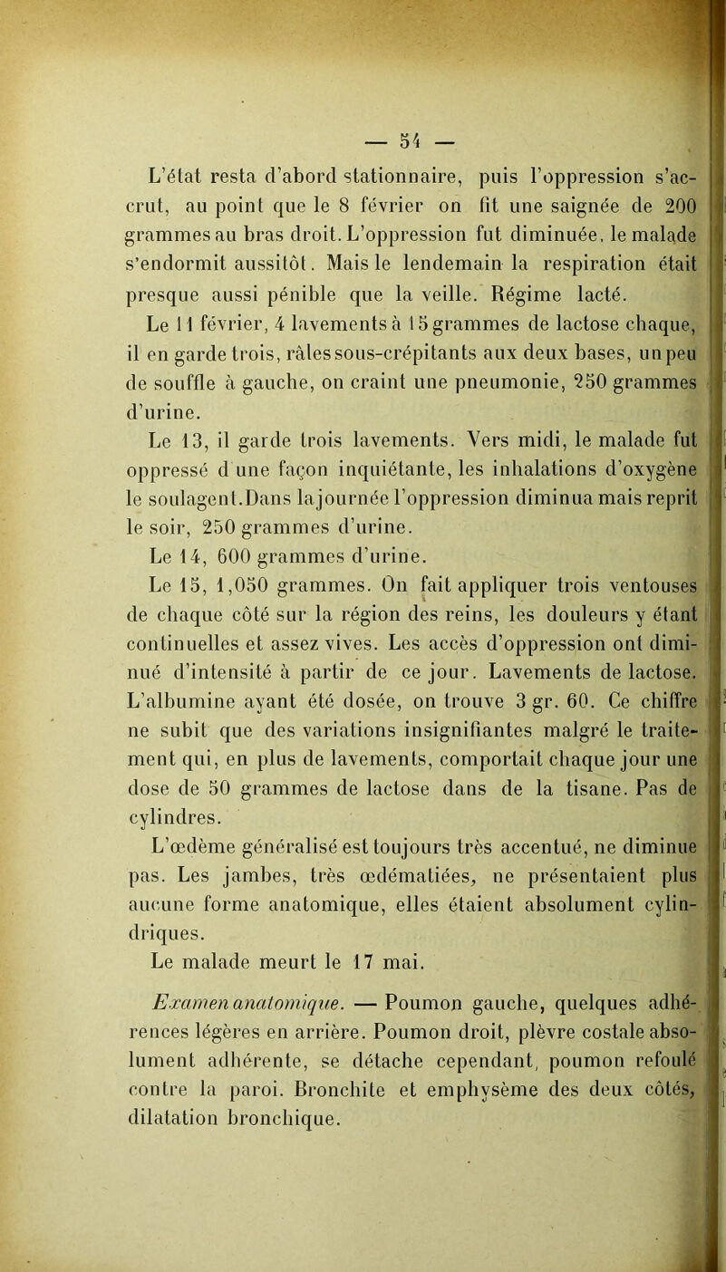 L’état resta d’abord stationnaire, puis l’oppression s’ac- crut, au point que le 8 février on fit une saignée de 200 grammes au bras droit. L’oppression fut diminuée, le malade s’endormit aussitôt. Mais le lendemain la respiration était presque aussi pénible que la veille. Régime lacté. Le 11 février, 4 lavements à 15 grammes de lactose chaque, il en garde trois, râles sous-crépitants aux deux bases, un peu de souffle à gauche, on craint une pneumonie, 250 grammes d’urine. Le 13, il garde trois lavements. Vers midi, le malade fut oppressé d une façon inquiétante, les inhalations d’oxygène le soulagent.Dans lajournée l’oppression diminua mais reprit le soir, 250 grammes d’urine. Le 14, 600 grammes d’urine. Le 15, 1,050 grammes. On fait appliquer trois ventouses de chaque côté sur la région des reins, les douleurs y étant continuelles et assez vives. Les accès d’oppression ont dimi- nué d’intensité à partir de ce jour. Lavements de lactose. L’albumine ayant été dosée, on trouve 3 gr. 60. Ce chiffre ne subit que des variations insignifiantes malgré le traite- ment qui, en plus de lavements, comportait chaque jour une dose de 50 grammes de lactose dans de la tisane. Pas de cylindres. L’œdème généralisé est toujours très accentué, ne diminue pas. Les jambes, très œdématiées, ne présentaient plus aucune forme anatomique, elles étaient absolument cylin- driques. Le malade meurt le 17 mai. Examen anatomique. —Poumon gauche, quelques adhé- rences légères en arrière. Poumon droit, plèvre costale abso- lument adhérente, se détache cependant, poumon refoulé ! contre la paroi. Bronchite et emphysème des deux côtés, dilatation bronchique.