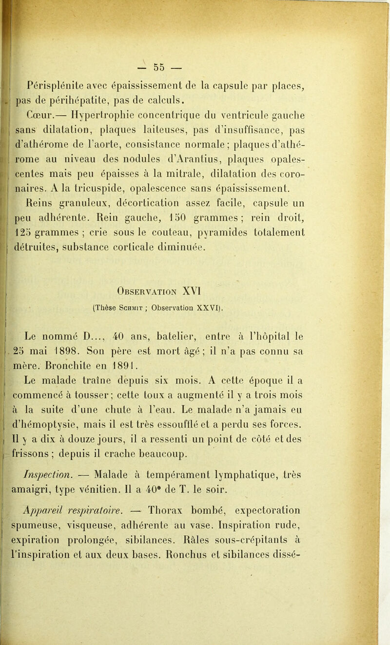 Périsplénite avec épaississement de la capsule par places, pas de périhépatite, pas de calculs. Cœur.— Hypertrophie concentrique du ventricule gauche sans dilatation, plaques laiteuses, pas d’insuffisance, pas d’athérome de l’aorte, consistance normale; plaques d’athé- rome au niveau des nodules d’Arantius, plaques opales- centes mais peu épaisses à la mitrale, dilatation des coro- naires. A la tricuspide, opalescence sans épaississement. Reins granuleux, décortication assez facile, capsule un peu adhérente. Rein gauche, 150 grammes; rein droit, 125 grammes; crie sous le couteau, pyramides totalement détruites, substance corticale diminuée. Observation XVI (Thèse Schmit ; Observation XXVI). Le nommé D..., 40 ans, batelier, entre à l’hôpital le 25 mai 1898. Son père est mort âgé; il n’a pas connu sa mère. Bronchite en 1891. Le malade traîne depuis six mois. A cette époque il a commencé câ tousser; cette toux a augmenté il y a trois mois à la suite d’une chute à l’eau. Le malade n’a jamais eu d’hémoptysie, mais il est très essoufflé et a perdu ses forces. Il y a dix à douze jours, il a ressenti un point de côté et des frissons ; depuis il crache beaucoup. Inspection. — Malade à tempérament lymphatique, très amaigri, type vénitien. Il a 40® de T. le soir. Appareil respiratoire. —Thorax bombé, expectoration spumeuse, visqueuse, adhérente au vase. Inspiration rude, expiration prolongée, sibilances. Râles sous-crépitants à l’inspiration et aux deux bases. Ronchus et sibilances dissé-