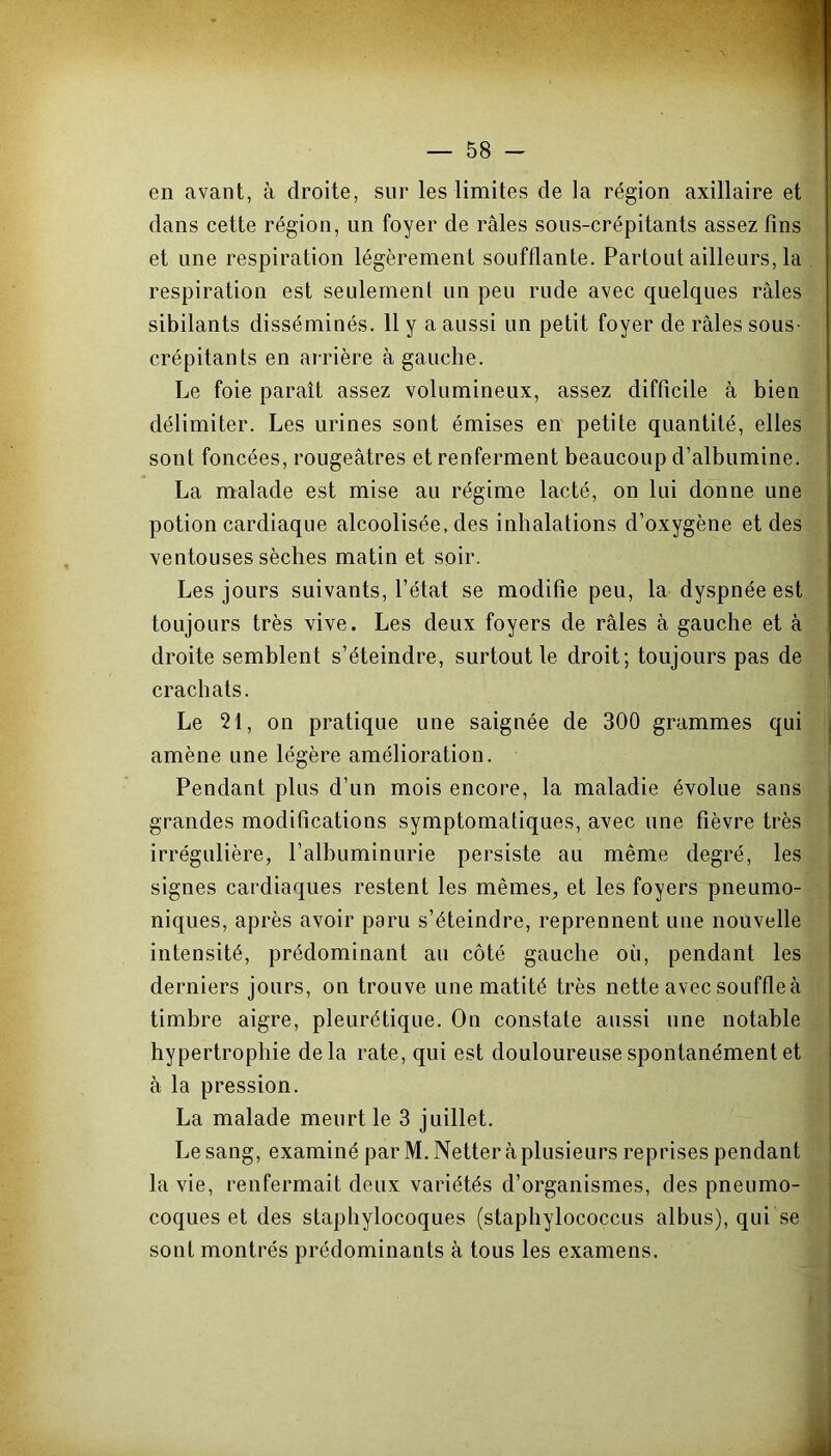 en avant, à droite, sur les limites de la région axillaire et dans cette région, un foyer de râles sous-crépitants assez fins et une respiration légèrement soufflante. Partout ailleurs, la respiration est seulement un peu rude avec quelques râles sibilants disséminés. 11 y a aussi un petit foyer de râles sous- crépitants en ar rière à gauche. Le foie paraît assez volumineux, assez difficile à bien délimiter. Les urines sont émises en petite quantité, elles sont foncées, rougeâtres et renferment beaucoup d’albumine. La malade est mise au régime lacté, on lui donne une potion cardiaque alcoolisée, des inhalations d’oxygène et des ventouses sèches matin et soir. Les jours suivants, l’état se modifie peu, la dyspnée est toujours très vive. Les deux foyers de râles à gauche et à droite semblent s’éteindre, surtout le droit; toujours pas de crachats. Le 21, on pratique une saignée de 300 grammes qui amène une légère amélioration. Pendant plus d’un mois encore, la maladie évolue sans grandes modifications symptomatiques, avec une fièvre très irrégulière, l’albuminurie persiste au même degré, les signes cardiaques restent les mêmes, et les foyers pneumo- niques, après avoir paru s’éteindre, reprennent une nouvelle intensité, prédominant au côté gauche où, pendant les derniers jours, on trouve une matité très nette avec souffle à timbre aigre, pleurétique. On constate aussi une notable hypertrophie delà rate, qui est douloureuse spontanément et à la pression. La malade meurt le 3 juillet. Le sang, examiné par M. Netter à plusieurs reprises pendant la vie, renfermait deux variétés d’organismes, des pneumo- coques et des staphylocoques (staphylococcus albus), qui se sont montrés prédominants à tous les examens.