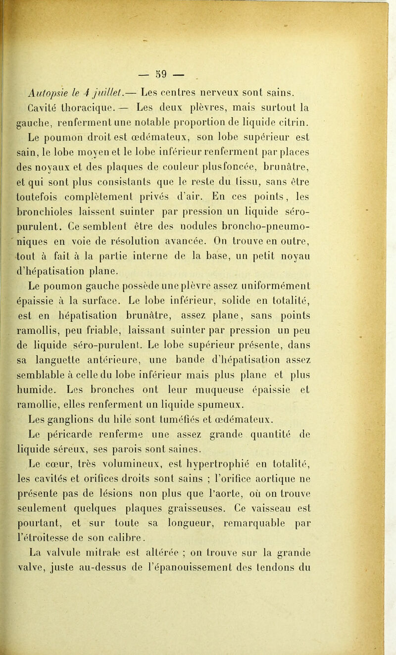 Autopsie le 4 juillet.— Les centres nerveux sont sains. Cavité thoracique.— Les deux plèvres, mais surtout la gauche, renferment une notable proportion de liquide citrin. Le poumon droit est œdémateux, son lobe supérieur est sain, le lobe moyen et le lobe inférieur renferment par places des noyaux et des plaques de couleur plus foncée, brunâtre, et qui sont plus consistants que le reste du tissu, sans être toutefois complètement privés d’air. En ces points, les bronchioles laissent suinter par pression un liquide séro- purulent. Ce semblent être des nodules broncho-pneumo- niques en voie de résolution avancée. On trouve en outre, tout à fait à la partie interne de la base, un petit noyau d’hépatisation plane. Le poumon gauche possède une plèvre assez uniformément épaissie à la surface. Le lobe inférieur, solide en totalité, est en hépatisation brunâtre, assez plane, sans points ramollis, peu friable, laissant suinter par pression un peu de liquide séro-purulent. Le lobe supérieur présente, dans sa languette antérieure, une bande d’hépatisation assez semblable à celle du lobe inférieur mais plus plane et plus humide. Les bronches ont leur muqueuse épaissie et ramollie, elles renferment un liquide spumeux. Les ganglions du hile sont tuméfiés et œdémateux. Le péricarde renferme une assez grande quantité de liquide séreux, ses parois sont saines. Le cœur, très volumineux, est hypertrophié en totalité, les cavités et orifices droits sont sains ; l’orifice aortique ne présente pas de lésions non plus que l’aorte, où on trouve seulement quelques plaques graisseuses. Ce vaisseau est pourtant, et sur toute sa longueur, remarquable par l’étroitesse de son calibre. La valvule mitrale est altérée ; on trouve sur la grande valve, juste au-dessus de l’épanouissement des tendons du