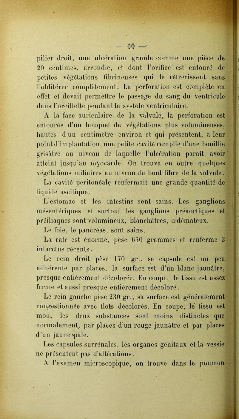 pilier droit, une ulcération grande comme une pièce de 20 centimes, arrondie, et dont l’orifice est entouré de petites végétations fibrineuses qui le rétrécissent sans l’oblitérer complètement. La perforation est complèJte en effet et devait permettre le passage du sang du ventricule dans l’oreillette pendant la systole ventriculaire. A la face auriculaire de la valvule, la perforation est entourée d’un bouquet de végétations plus volumineuses, hautes d’un centimètre environ et qui présentent, à leur point d’implantation, une petite cavité remplie d’une bouillie grisâtre au niveau de laquelle l’ulcération paraît avoir atteint jusqu’au myocarde. On trouva en outre quelques végétations miliaires au niveau du bout libre de la valvule. La cavité péritonéale renfermait une grande quantité de liquide ascitique. L’estomac et les intestins sont sains. Les ganglions mésentériques et surtout les ganglions préaortiques et préiliaques sont volumineux, blanchâtres, œdémateux. Le foie, le pancréas, sont sains. La rate est énorme, pèse 650 grammes et renferme 3 infarctus récents. Le rein droit pèse 170 gr., sa capsule est un peu adhérente par places, la surface est d’un blanc jaunâtre, presque entièrement décolorée. En coupe, le tissu est assez ferme et aussi presque entièrement décoloré. Le rein gauche pèse 230 gr., sa surface est généralement congestionnée avec îlots décolorés. En coupe, le tissu est mou, les deux substances sont moins distinctes que normalement, par places d’un rouge jaunâtre et par places d’un jaune •►pâle. Les capsules surrénales, les organes génitaux et la vessie ne présentent pas d’altérations. A l’examen microscopique, on trouve dans le poumon ■ '