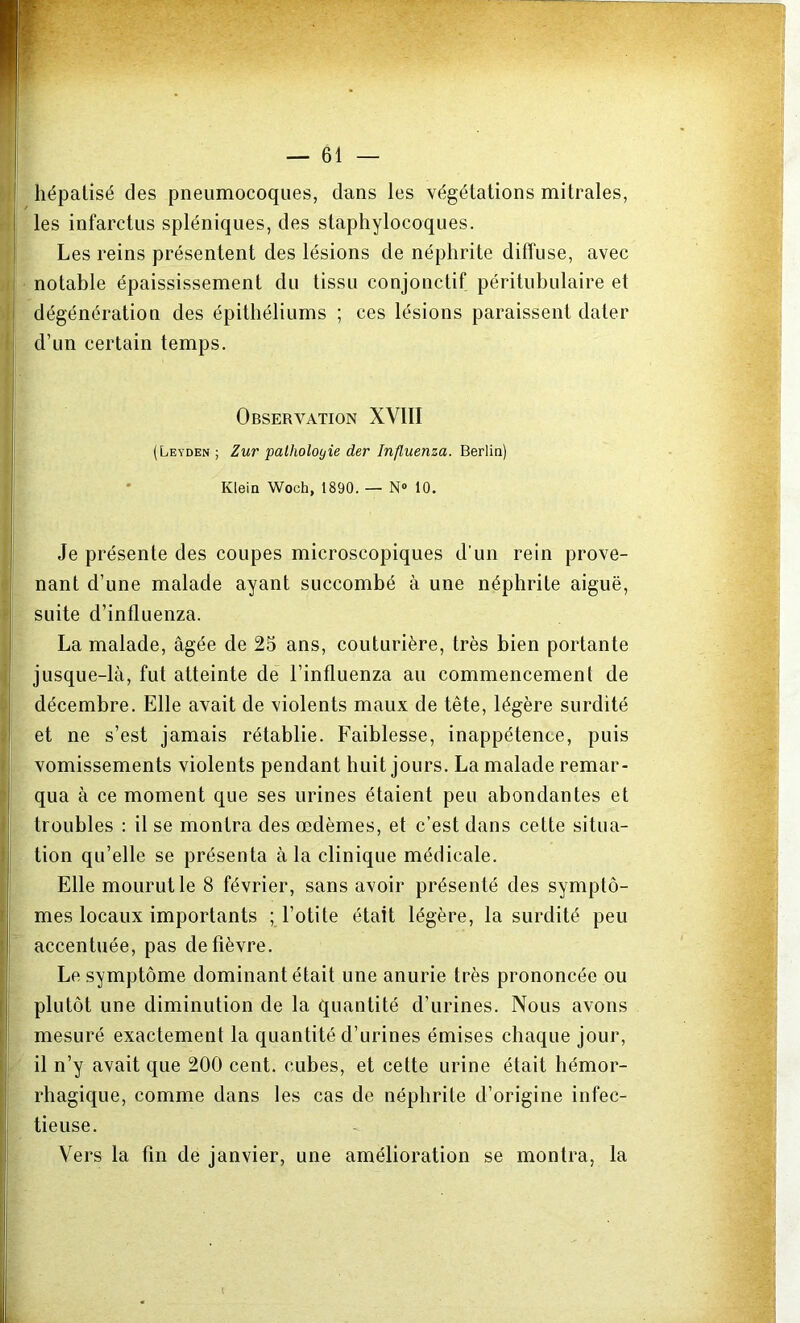 hépatisé des pneumocoques, dans les végétations mitrales, les infarctus spléniques, des staphylocoques. Les reins présentent des lésions de néphrite diffuse, avec notable épaississement du tissu conjonctif péritubulaire et dégénération des épithéliums ; ces lésions paraissent dater d’un certain temps. Observation XVIII (Leyden ; Zur pathologie der Influenza. Berlin) Klein Woch, 1890. — N° 10. Je présente des coupes microscopiques d’un rein prove- nant d’une malade ayant succombé à une néphrite aiguë, suite d’influenza. La malade, âgée de 25 ans, couturière, très bien portante jusque-là, fut atteinte de l’influenza au commencement de décembre. Elle avait de violents maux de tête, légère surdité et ne s’est jamais rétablie. Faiblesse, inappétence, puis vomissements violents pendant huit jours. La malade remar- qua à ce moment que ses urines étaient peu abondantes et troubles : il se montra des œdèmes, et c’est dans cette situa- tion qu’elle se présenta à la clinique médicale. Elle mourut le 8 février, sans avoir présenté des symptô- mes locaux importants ; l’otite était légère, la surdité peu accentuée, pas de fièvre. Le symptôme dominant était une anurie très prononcée ou plutôt une diminution de la quantité d’urines. Nous avons mesuré exactement la quantité d’urines émises chaque jour, il n’y avait que 200 cent, cubes, et cette urine était hémor- rhagique, comme dans les cas de néphrite d’origine infec- tieuse. Vers la fin de janvier, une amélioration se montra, la