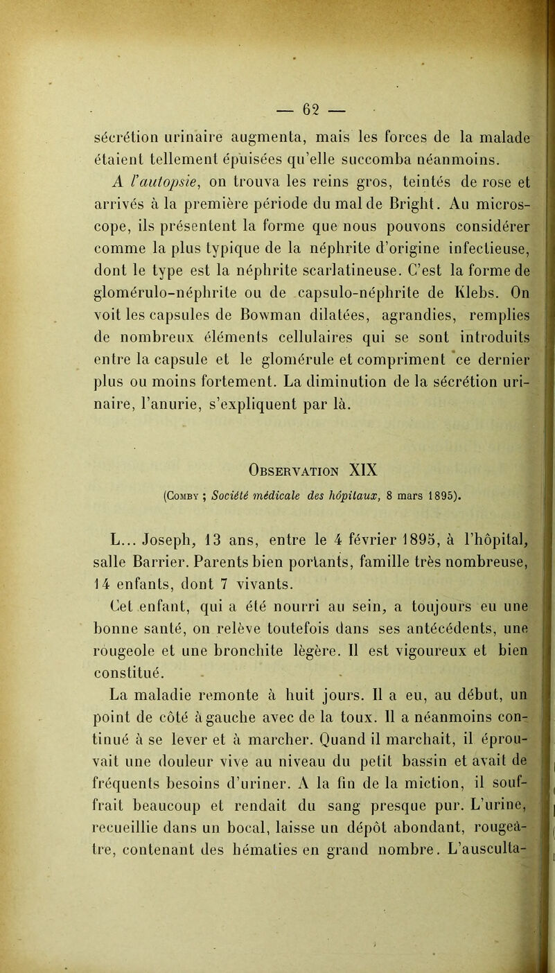 sécrétion urinaire augmenta, mais les forces de la malade étaient tellement épuisées qu’elle succomba néanmoins. A l’autopsie, on trouva les reins gros, teintés de rose et arrivés à la première période du mal de Bright. Au micros- cope, ils présentent la forme que nous pouvons considérer comme la plus typique de la néphrite d’origine infectieuse, dont le type est la néphrite scarlatineuse. C’est la forme de glomérulo-néphrite ou de capsulo-néphrite de Klebs. On voit les capsules de Bowman dilatées, agrandies, remplies de nombreux éléments cellulaires qui se sont introduits entre la capsule et le glomérule et compriment ce dernier plus ou moins fortement. La diminution de la sécrétion uri- naire, l’anurie, s’expliquent par là. Observation XIX (Comby ; Société médicale des hôpitaux, 8 mars 1895). L... Joseph, 13 ans, entre le 4 février 1895, à l’hôpital, salle Barrier. Parents bien portants, famille très nombreuse, 14 enfants, dont 7 vivants. Cet enfant, qui a été nourri au sein, a toujours eu une bonne santé, on relève toutefois dans ses antécédents, une rougeole et une bronchite légère. Il est vigoureux et bien constitué. La maladie remonte à huit jours. Il a eu, au début, un point de côté à gauche avec de la toux. 11 a néanmoins con- tinué à se lever et à marcher. Quand il marchait, il éprou- vait une douleur vive au niveau du petit bassin et avait de fréquents besoins d’uriner. A la fin de la miction, il souf- frait beaucoup et rendait du sang presque pur. L’urine, recueillie dans un bocal, laisse un dépôt abondant, rougeâ- tre, contenant des hématies en grand nombre. L’ausculta-