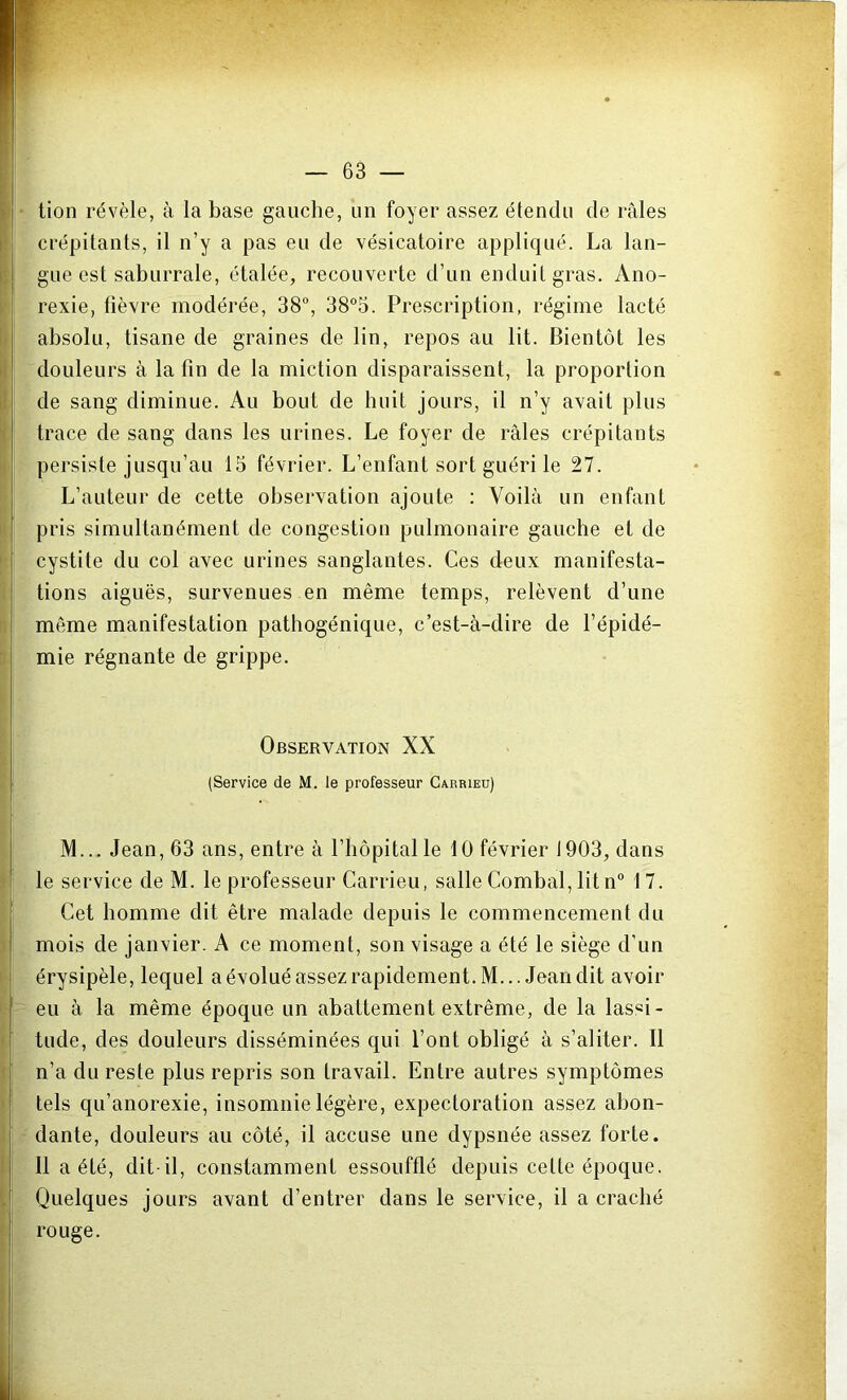 tion révèle, à la base gauche, un foyer assez étendu de râles crépitants, il n’y a pas eu de vésicatoire appliqué. La lan- gue est saburrale, étalée, recouverte d’un enduit gras. Ano- rexie, fièvre modérée, 38°, 38°5. Prescription, régime lacté absolu, tisane de graines de lin, repos au lit. Bientôt les douleurs à la fin de la miction disparaissent, la proportion de sang diminue. Au bout de huit jours, il n’y avait plus trace de sang dans les urines. Le foyer de râles crépitants persiste jusqu’au 15 février. L’enfant sort guéri le 27. L’auteur de cette observation ajoute : Voilà un enfant pris simultanément de congestion pulmonaire gauche et de cystite du col avec urines sanglantes. Ces deux manifesta- tions aiguës, survenues en même temps, relèvent d’une même manifestation pathogénique, c’est-à-dire de l’épidé- mie régnante de grippe. Observation XX (Service de M. le professeur Caürieu) M... Jean, 63 ans, entre à l’hôpital le 10 février 1903, dans le service de M. le professeur Carrieu, salle Combal, lit n° 17. Cet homme dit être malade depuis le commencement du mois de janvier. A ce moment, son visage a été le siège d’un érysipèle, lequel a évolué assez rapidement. M... Jean dit avoir eu à la même époque un abattement extrême, de la lassi- tude, des douleurs disséminées qui l’ont obligé à s’aliter. Il n’a du reste plus repris son travail. Entre autres symptômes tels qu’anorexie, insomnie légère, expectoration assez abon- dante, douleurs au côté, il accuse une dypsnée assez forte. 11 a été, dit-il, constamment essoufflé depuis cette époque. Quelques jours avant d’entrer dans le service, il a craché rouge.