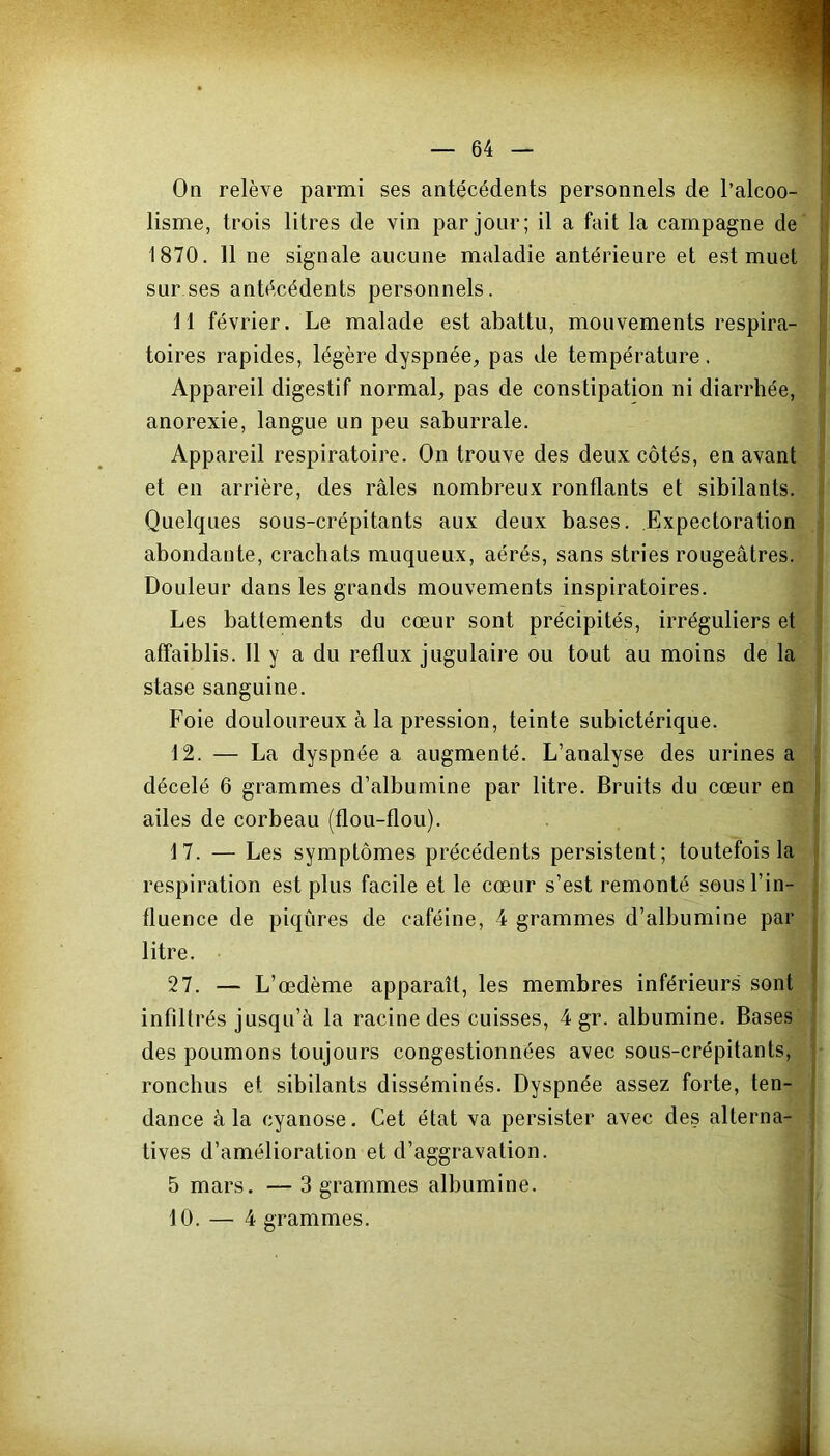 On relève parmi ses antécédents personnels de l’alcoo- lisme, trois litres de vin par jour; il a fait la campagne de 1870. 11 ne signale aucune maladie antérieure et est muet sur ses antécédents personnels. 11 février. Le malade est abattu, mouvements respira- toires rapides, légère dyspnée, pas de température. Appareil digestif normal, pas de constipation ni diarrhée, anorexie, langue un peu saburrale. Appareil respiratoire. On trouve des deux côtés, en avant et en arrière, des râles nombreux ronflants et sibilants. Quelques sous-crépitants aux deux bases. Expectoration abondante, crachats muqueux, aérés, sans stries rougeâtres. Douleur dans les grands mouvements inspiratoires. Les battements du cœur sont précipités, irréguliers et affaiblis. Il y a du reflux jugulaire ou tout au moins de la stase sanguine. Foie douloureux à la pression, teinte subictérique. 12. — La dyspnée a augmenté. L’analyse des urines a décelé 6 grammes d’albumine par litre. Bruits du cœur en ailes de corbeau (flou-flou). 17. — Les symptômes précédents persistent; toutefois la respiration est plus facile et le cœur s’est remonté sous l’in- fluence de piqûres de caféine, 4 grammes d’albumine par litre. 27. — L’œdème apparaît, les membres inférieurs sont infilti ’és jusqu’à la racine des cuisses, 4 gr. albumine. Bases des poumons toujours congestionnées avec sous-crépitants, ronchus et sibilants disséminés. Dyspnée assez forte, ten- dance à la cyanose. Cet état va persister avec des alterna- tives d’amélioration et d’aggravation. 5 mars. — 3 grammes albumine. 10. — 4 grammes. A