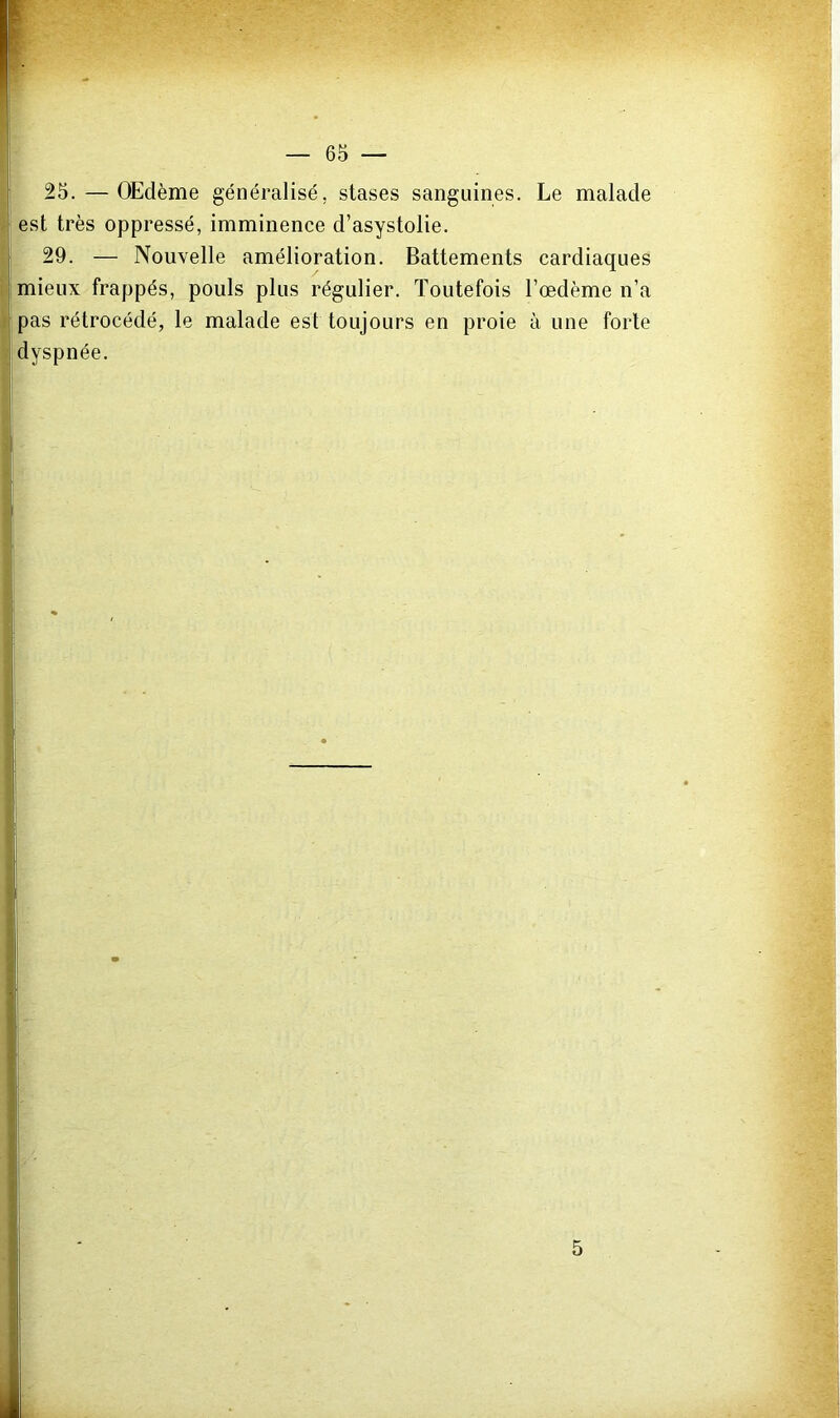 25.—OEdème généralisé, stases sanguines. Le malade est très oppressé, imminence d’asystolie. 29. — Nouvelle amélioration. Battements cardiaques mieux frappés, pouls plus régulier. Toutefois l’œdème n’a pas rétrocédé, le malade est toujours en proie à une forte