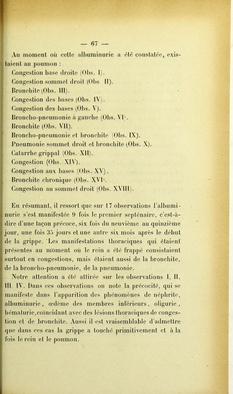 Au moment où cette albuminurie a été constatée, exis- taient au poumon : Congestion base droite (Obs. 1). Congestion sommet droit (Obs lï). Bronchite (Obs. III). Congestion des bases (Obs. IV). Congestion des bases (Obs. Y). Broncho-pneumonie à gauche (Obs. VI'. Bronchite (Obs. VII). Broncho-pneumonie et bronchite (Obs. IX). Pneumonie sommet droit et bronchite (Obs. X). Catarrhe grippal (Obs. XII). Congestion (Obs. XIY). Congestion aux bases (Obs. XV). Bronchite chronique (Obs. XVI'. Congestion au sommet droit (Obs. XVIII). En résumant, il ressort que sur 17 observations P albumi- nurie s’est manifestée 9 fois le premier septénaire, c’est-à- dire d’une laçon précoce, six fois du neuvième au quinzième jour, une fois 35 jours et une autre six mois après le début de la grippe. Les manifestations thoraciques qui étaient présentes au moment où le rein a été frappé consistaient surtout en congestions, mais étaient aussi de la bronchite, de la broncho-pneumonie, de la pneumonie. Notre attention a été attirée sur les observations l, 11, 111 IV. Dans ces observations on note la précocité, qui se manifeste dans l’apparition des phénomènes de néphrite, albuminurie, œdème des membres inférieurs, oligurie , hématurie,coïncidant avec des lésions thoraciques de conges- tion et de bronchite. Aussi il est vraisemblable d’admettre que dans ces cas la grippe a touché primitivement et à la fois le rein et le poumon.