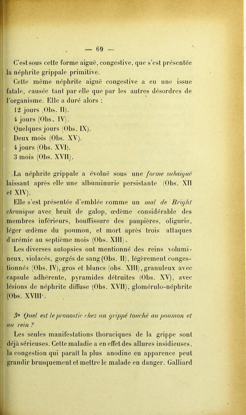 C’est sous cette forme aiguë, congestive, que s’est présentée la néphrite grippale primitive. Cette même néphrite aiguë congestive a eu une issue fatale, causée tant par elle que par les autres désordres de ! l’organisme. Elle a duré alors : 12 jours ^Obs. II). 4 jours (Obs. IV). Quelques jours (Obs. IX). Deux mois (Obs. XV). 4 jours (Obs. XVI). 3 mois (Obs. XVII). .La néphrite grippale a évolué sous une forme subaiguë laissant après elle une albuminurie persistante (Obs. XII et XIV). Elle s’est présentée d’emblée comme un mal de Bright chronique avec bruit de galop, œdème considérable des membres inférieurs, bouffissure des paupières, oligurie, ! léger œdème du poumon, et mort après trois attaques d'urémie au septième mois (Obs. XIII). Les diverses autopsies ont mentionné des reins volumi- neux, violacés, gorgés de sang (Obs. II), légèrement conges- tionnés (Obs. IV), gros et blancs (obs. Xlll), granuleux avec capsule adhérente, pyramides détruites (Obs. XV), avec lésions de néphrite diffuse (Obs. XVII), glomérulo-néphrite (Obs. XVIII'. 3° Quel est le pronostic chez un grippé touché au poumon et \ au rein ? Les seules manifestations thoraciques de la grippe sont déjà sérieuses. Cette maladie a en effet des allures insidieuses. J la congestion qui paraît la plus anodine en apparence peut grandir brusquement et mettre le malade en danger. Galliard