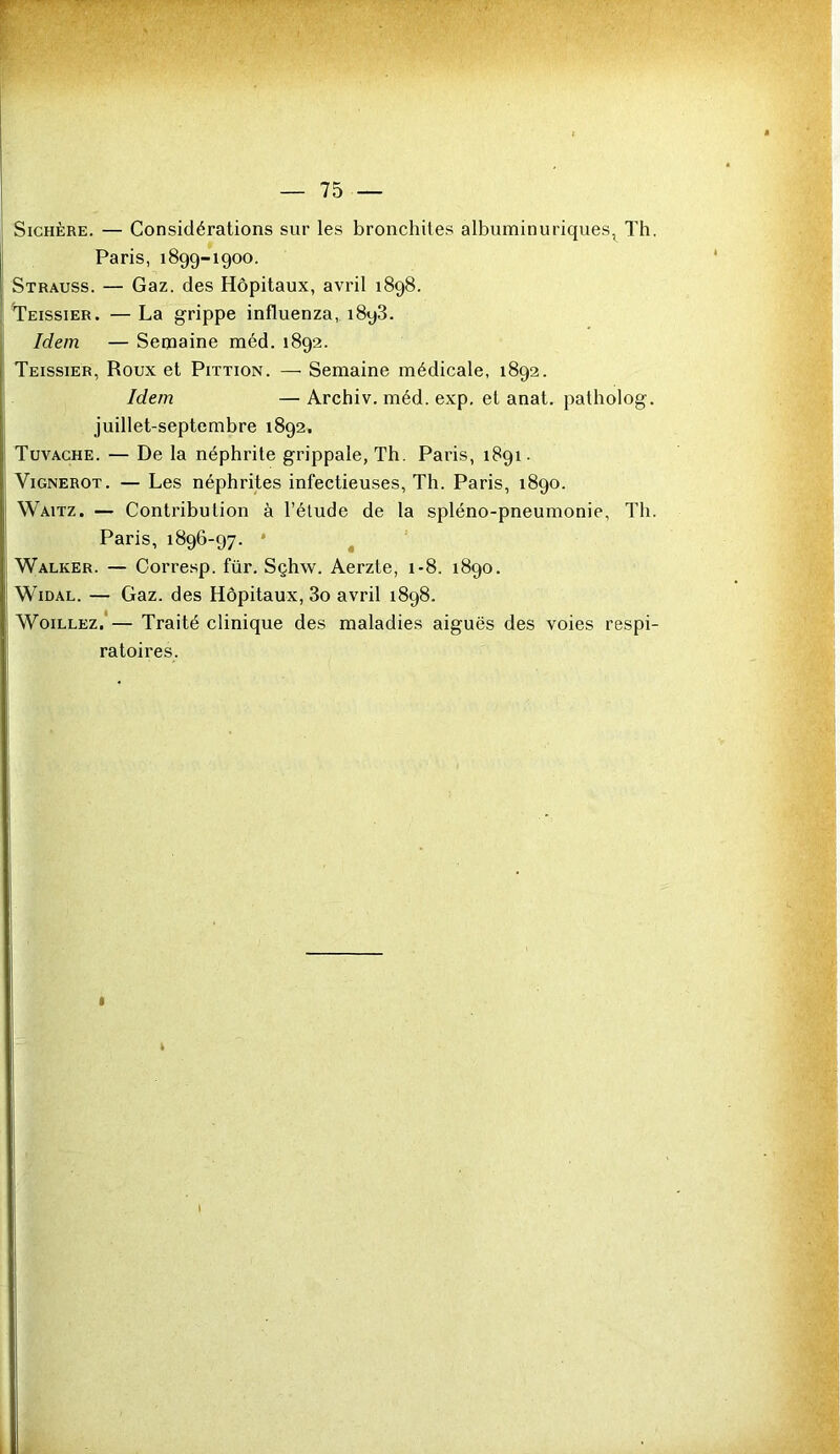 Sichère. — Considérations sur les bronchites albuminuriques, Th. Paris, 1899-1900. Strauss. — Gaz. des Hôpitaux, avril 1898. Teissier. —La grippe influenza, 1893. Idem — Semaine méd. 1892. Teissier, Roux et Pittion. — Semaine médicale, 1892. Idem — Archiv. méd. exp. et anat. patholog. juillet-septembre 1892. Tuvache. — De la néphrite grippale, Th. Paris, 1891. Vignerot. — Les néphrites infectieuses, Th. Paris, 1890. Waitz. — Contribution à l’étude de la spléno-pneumonie, Th. Paris, 1896-97. Walker. — Corresp. für. Sçhw. Aerzte, 1-8. 1890. Widal. — Gaz. des Hôpitaux, 3o avril 1898. Woillez, — Traité clinique des maladies aiguës des voies respi- ratoires.