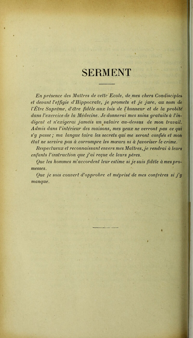 SERMENT En présence des Maîtres de cette Ecole, de mes chers Condisciples et devant Veffigie d’Hippocrate, je promets et je jure, au nom de l'Être Suprême, d’être fidèle aux lois de l’honneur et de la probité dans l’exercice de la Médecine. Je donnerai mes soins gratuits à l’in- digent et n’exigerai jamais un salaire au-dessus de mon travail. Admis dans l’intérieur des maisons, mes yeux ne verront pas ce qui s’y passe ; ma langue taira les secrets qui me seront confiés et mon état ne servira pas à corrompre les mœurs ni à favoriser le crime. Respectueux et reconnaissant envers mes Maîtres, je rendrai à leurs enfants l’instruction que j’ai reçue de leurs pères. Que les hommes m accordent leur estime si je suis fidèle à mes pro- messes. Que je sois couvert d’opprobre et méprisé de mes confrères si j’y manque.