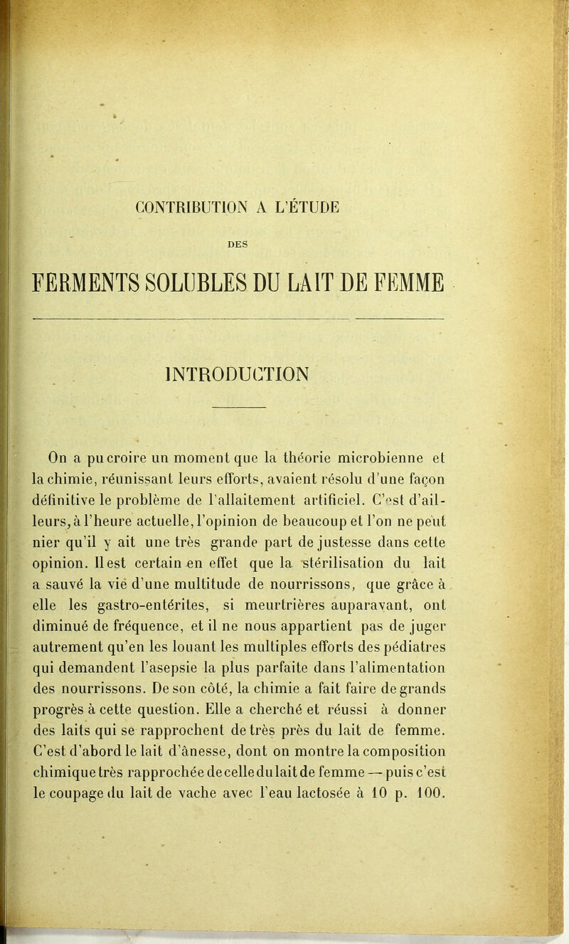 CONTRIBUTION A L’ÉTUDE DES FERMENTS SOLUBLES DU LAIT DE FEMME INTRODUCTION On a pu croire un moment que la théorie microbienne et la chimie, réunissant leurs efforts, avaient résolu d’une façon définitive le problème de l’allaitement artificiel. C’-^st d’ail- leurs, à l’heure actuelle, l’opinion de beaucoup et l’on ne peut nier qu’il y ait une très grande part de justesse dans cette opinion, Best certain en effet que la stérilisation du lait a sauvé la vié d’une multitude de nourrissons, que grâce à elle les gastro-entérites, si meurtrières auparavant, ont diminué de fréquence, et il ne nous appartient pas de juger autrement qu’en les louant les multiples efforts des pédiatres qui demandent l’asepsie la plus parfaite dans l’alimentation des nourrissons. De son côté, la chimie a fait faire de grands progrès à cette question. Elle a cherché et réussi à donner des laits qui se rapprochent de très près du lait de femme. C’est d’abord le lait d’ânesse, dont on montre la composition chimique très rapprochée de celle du lait de femme — puis c’est le coupage du lait de vache avec l’eau lactosée à 10 p, 100.