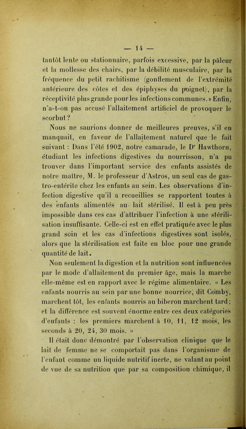 tantôt lente ou stationnaire, parfois excessive, par la pâleur et la mollesse des chairs, par la débilité musculaire, par la fréquence du petit rachitisme (gonflement de l’extrémité antérieure des côtes et des épiphyses du poignet), par la réceptivité plus grande pour les infections communes.» Enfin, n’a-t-on pas accusé l’allaitement artificiel de provoquer le scorbut ? Nous ne saurions donner de meilleures preuves, s’il en manquait, en faveur de l’allaitement naturel que le fait suivant : Dans l’été 1902, notre camarade, le D'’ Hawthorn, étudiant les infections digestives du nourrisson, n’a pu trouver dans l’important service des enfants assistés de notre maître, M. le professeur d’Astros, un seul cas de gas- tro-entérite chez les enfants au sein. Les observations d’in- fection digestive qu’il a recueillies se rapportent toutes à des enfants alimentés au lait stérilisé. 11 esta peu près impossible dans ces cas d’attribuer l’infection à une stérili- sation insuffisante. Celle-ci est en effet pratiquée avec le plus grand soin et les cas d’infections digestives sont isolés, alors que la stérilisation est faite en bloc pour une grande quantité de lait. Non seulement la digestion et la nutrition sont influencées par le mode d’allaitement du premier âge, mais la marche elle-même est en rapport avec le régime alimentaire. « Les enfants nourris au sein par une bonne nourrice, dit Co'mby, marchent tôt, les enfants nourris au biberon marchent tard; et la difiérence est souvent énorme entre ces deux catégories d’enfants : les premiers marchent à 10, 11, 12 mois, les seconds à 20, 24, 30 mois. » 11 était donc démontré par l’observation clinique que le lait de femme ne se comportait pas dans l’organisme de l’enfant comme un liquide nutritif inerte, ne valant au point de vue de sa nutrition que par sa composition chimique, il