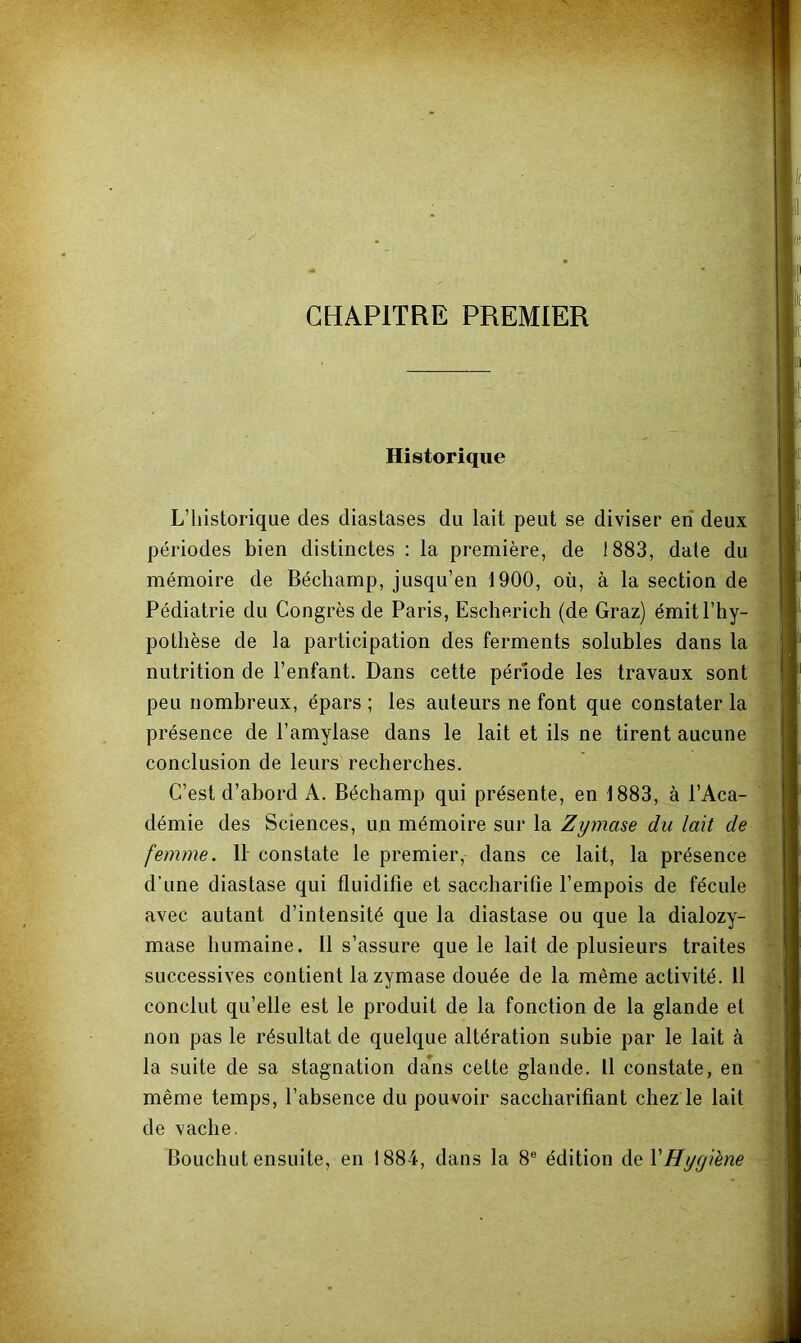 CHAPITRE PREMIER Historique L’historique des diastases du lait peut se diviser en deux périodes bien distinctes : la première, de 1883, date du mémoire de Béchamp, jusqu’en 1900, où, à la section de Pédiatrie du Congrès de Paris, Escherich (de Graz) émit l’hy- pothèse de la participation des ferments solubles dans la nutrition de l’enfant. Dans cette période les travaux sont peu nombreux, épars ; les auteurs ne font que constater la présence de l’amylase dans le lait et ils ne tirent aucune conclusion de leurs recherches. C’est d’abord A. Béchamp qui présente, en 1883, à l’Aca- démie des Sciences, un mémoire sur la Zymase du lait de femme. 11 constate le premier, dans ce lait, la présence d’une diastase qui fluidifie et saccharifie l’empois de fécule avec autant d’intensité que la diastase ou que la dialozy- mase humaine. Il s’assure que le lait de plusieurs traites successives contient la zymase douée de la même activité. 11 conclut qu’elle est le produit de la fonction de la glande et non pas le résultat de quelque altération subie par le lait à la suite de sa stagnation da^ns cette glande. Il constate, en même temps, l’absence du pouvoir saccharifiant chez le lait de vache. Bouchut ensuite, en 1884, dans la 8® édition de VHygiène