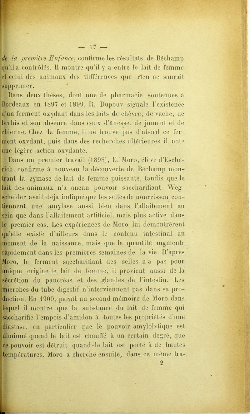 de la première Enfance, confirme les résultats de Béchamp qu’il a contrôlés. Il montre qu’il y a entre le lait de femme et celui des animaux des xlifférences que rten ne saurait supprimer. Dans deux thèses, dont nne de pharmacie, soutenues à Bordeaux en 1897 et 1899, R. Dupouy signale l’existence d’un ferment oxydant dans les laits de chèvre, de vache, de brebis et son absence dans ceux d’ânesse, de jument et de Ichienne. Chez la femme, il ne trouve pas d’abord ce fer ment oxydant, puis dans des recherches ultérieures il note lune légère action oxydante. Dans un premier travail (1898), E. Moro, élève d’Esche- rich, confirme à nouveau la découverte de Béchamp mon- trant la zymase de lait de femme puissante, tandis que le lait des animaux n’a aucun pouvoir saccharifiant Weg- jscheider avait déjà indiqué que les selles de nourrisson con- tiennent une amylase aussi bien dans l’allaitement au sein que dans l’allaitement artificiel, mais plus active dans b premier cas. Les expériences de Moro lui démontrèrent jqu’elle existe d’ailleurs dans le contenu intestinal an [moment de la naissance, mais que la quantité augmente rapidement dans les premières semaines de la vie. D’après Moro, le ferment saccharifiant des selles n’a pas pour unique origine le lait de femme, il provient aussi de la sécrétion du pancréas et des glandes de l’intestin. Les microbes du tube digestif n’interviennent pas dans sa pro- duction. En 1900, paraît un second mémoire de Moro dans lequel il montre que la substance du lait de femme qui saccharifie l’empois d’amidon à toutes les propriétés d’une diastase, en particulier que le pouvoir amylolytique est diminué quand le lait est chautfé à un certain degré, que ce pouvoir est détruit quand «le lait est porté à de hautes températures. Moro a cherché ensuite, dans ce même tra- 2 I