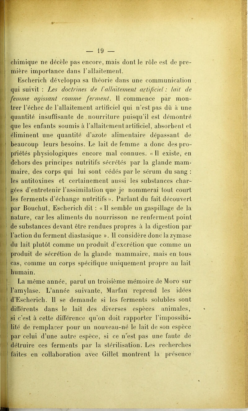 chimique ne décèle pas encore, mais dont le rôle est de pre- mière importance dans l’allaitement. Escherich développa sa théorie dans une communication qui suivit : Les doctrines de l'allaitement artificiel : lait de femme agissant comme ferment. 11 commence par mon- trer l’échec de l’allaitement artificiel qui n’est pas dû à une quantité insuffisante de nourriture puisqu’il est démontré que les enfants soumis à l’allaitement artificiel, absorbent et éliminent une quantité d’azote alimentaire dépassant de beaucoup leurs besoins. Le lait de femme a donc des pro- priétés physiologiques encore mal connues. « Il existe, en dehors des principes nutritifs sécrétés par la glande mam- maire, des corps qui lui sont cédés parle sérum du sang : les antitoxines et certainement aussi les substances char- gées d’entretenir l’assimilation que je nommerai tout court les ferments d’échange nutritifs». Parlant du fait découvert par Bouchut, Escherich dit : « Il semble un gaspillage de la nature, car les aliments du nourrisson ne renferment point de substances devant être rendues propres à la digestion par l’action du ferment diastasique ». 11 considère donc la zymase du lait plutôt comme un produit d’excrétion que comme un produit de sécrétion de la glande mammaire, mais en tous cas, comme un corps spécifique uniquement propre au lait humain. r La même année, parut un troisième mémoire de Moro sur l’amylase. L’année suivante, Marfari reprend les idées d’Escherich. Il se demande si les ferments solubles sont différents dans le lait des diverses espèces animales, si c’est à cette différence qu’on doit rapporter l’impossibi- lité de remplacer pour un nouveau-né le lait de son espèce par celui d’une autre espèce, si ce n’est pas une faute de détruire ces ferments par la stérilisation. Les recherches faites en collaboration avec Gillet montrent la présence