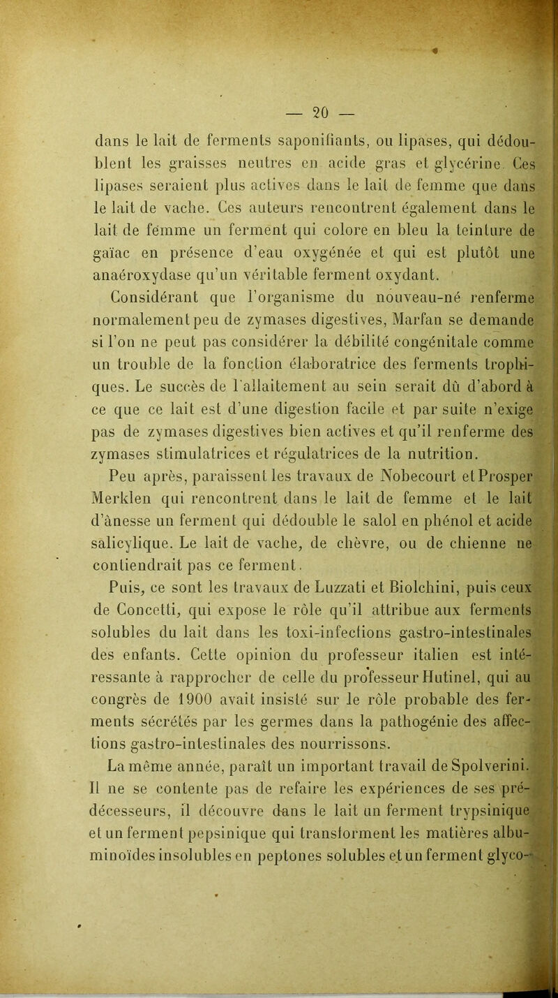 dans le lait de ferments saponifiants, ou lipases, qui dédou- blent les graisses neutres en acide gras et glycérine. Ces lipases seraient plus actives dans le lait de femme que dans le lait de vache. Ces auteurs rencontrent également dans le lait de femme un ferment qui colore en bleu la teinture de^ gaïac en présence d’eau oxygénée et qui est plutôt une anaéroxydase qu’un véritable ferment oxydant. V Considérant que l’organisme du nouveau-né renferme normalement peu de zymases digestives, Marfan se demande - ' si l’on ne peut pas considérer la débilité congénitale comme - un trouble de la fonction élaboratrice des ferments trophi-^_ ques. Le succès de l'allaitement au sein serait dû d’abord à^' ce que ce lait est d’une digestion facile et par suite n’exigej pas de zymases digestives bien actives et qu’il renferme des zymases stimulatrices et régulatrices de la nutrition. H Peu après, paraissent les travaux de Nobecourt etProsper Merklen qui rencontrent dans le lait de femme et le lait d’ànesse un ferment qui dédouble le salol en phénol et acide salicylique. Le lait de vache, de chèvre, ou de chienne ne contiendrait pas ce ferment. Puis, ce sont les travaux de Luzzati et Biolchini, puis ceux de Concetti, qui expose le rôle qu’il attribue aux ferments solubles du lait dans les toxi-infections gastro-intestinales des enfants. Cette opinion du professeur italien est inté- ressante à rapprocher de celle du professeur Hutinel, qui au congrès de 1900 avait insisté sur le rôle probable des fer- ments sécrétés par les germes dans la pathogénie des affec- tions gastro-intestinales des nourrissons. La même année, paraît un important travail de Spolverini. Il ne se contente pas de refaire les expériences de ses pré- décesseurs, il découvre d-ans le lait un ferment trypsinique et un ferment pepsinique qui transforment les matières albu- minoïdes insolubles en peptones solubles et un ferment glyco--'