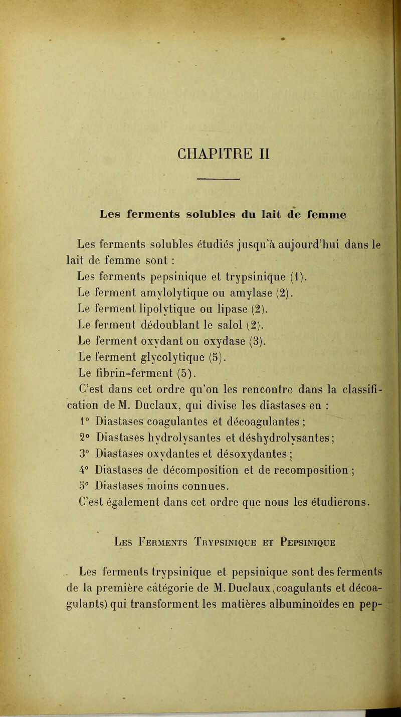 CHAPITRE II Les ferments solubles du lait de femme Les ferments solubles étudiés jusqu’à aujourd’hui dans le lait de femme sont : Les ferments pepsinique et trypsinique (1). Le ferment amylolytique ou amylase (2). Le ferment lipolytique ou lipase (2). Le ferment dédoublant le salol (,2). Le ferment oxydant ou oxydase (3). Le ferment glycolytique (5). Le fibrin-ferment (5). C’est dans cet ordre qu’on les rencontre dans la classifi- cation de M. Duclaux, qui divise les diastases en ; 1° Diastases coagulantes et décoagulantes ; 2° Diastases hydrolysantes et déshydrolysantes ; 3° Diastases oxydantes et désoxydantes ; 4® Diastases de décomposition et de recomposition ; 5° Diastases moins connues. C’est également dans cet ordre que nous les étudierons. Les Ferments Trypsinique et Pepsinique Les ferments trypsinique et pepsinique sont des ferments de la première catégorie de M. Duclaux ^coagulants et décoa- gulants) qui transforment les matières albuminoïdes en pep-