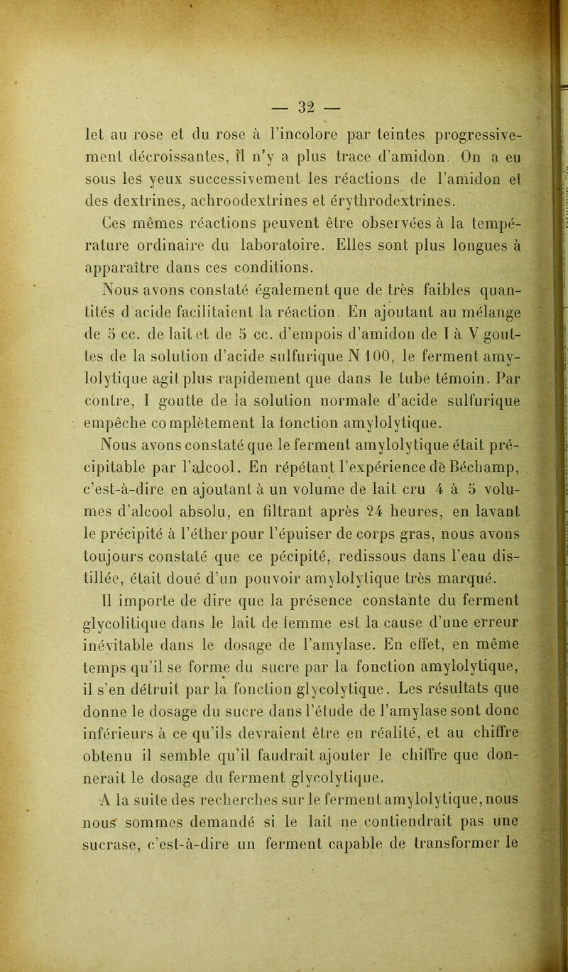 let au rose et du rose à l’incolore par teintes progressive- ment décroissantes, îl n’y a plus trace d’amidon. On a eu sous les yeux successivement les réactions de l’amidon et des dextrines, achroodextrines et érytlirodextrines. Ces mêmes réactions peuvent être observées à la tempé- rature ordinaire du laboratoire. Elles sont plus longues à apparaître dans ces conditions. Nous avons constaté également que de très faibles quan- tités d acide facilitaient la réaction En ajoutant au mélange de 5 cc. de lait et de 5 cc. d’empois d’amidon de t à V gout- tes de la solution d’acide sulfurique N 100, le ferment amy- lolytique agit plus rapidement que dans le tube témoin. Par contre, I goutte de la solution normale d’acide sulfurique empêche complètement la tonction amylolytique. Nous avons constaté que le ferment amylolytique était pré- cipitable par l’alcool. En répétant l’expérience de Bécbamp, c’est-à-dire en ajoutant à un volume de lait cru 4 à 5 volu- mes d’alcool absolu, en filtrant après 24 heures, en lavant le précipité à l’éther pour l’épuiser de corps gras, nous avons toujours constaté que ce pécipité, redissous dans l’eau dis- tillée, était doué d’un pouvoir amylolytique très marqué. 11 importe de dire que la présence constante du ferment glycolitique dans le lait de femme est la cause d’une erreur inévitable dans le dosage de l’amylase. En effet, en même temps qu’il se forme du sucre par la fonction amylolytique, il s’en détruit par la fonction glycolytique. Les résultats que donne le dosage du sucre dans l’étude de l’amylase sont donc inférieurs à ce qu’ils devraient être en réalité, et au chiffre obtenu il semble qu’il faudrait ajouter le chiffre que don- nerait le dosage du ferment glycolytique. A la suite des recherches sur le ferment amylolytique, nous nous sommes demandé si le lait ne contiendrait pas une sucrase, c,’est-à-dire un ferment capable de transformer le