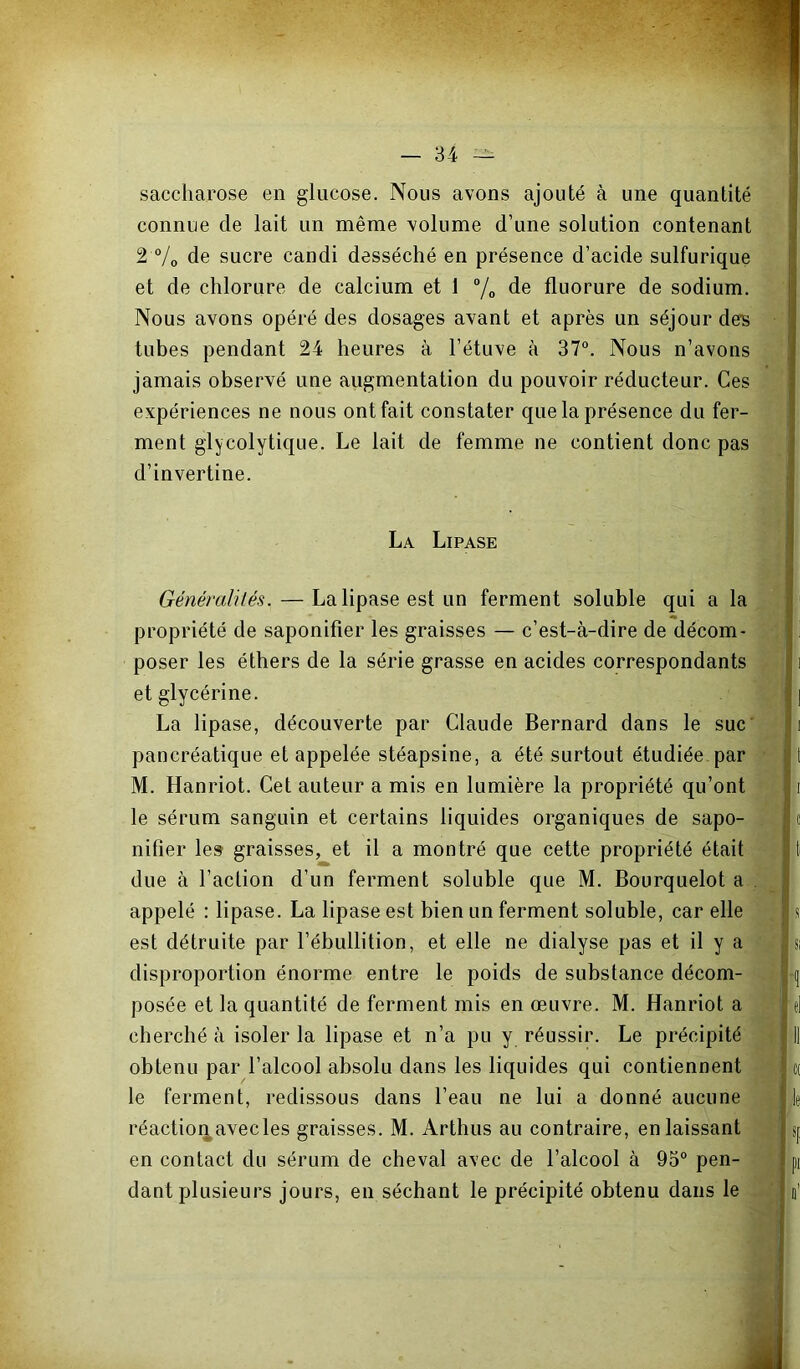 saccharose en glucose. Nous avons ajouté à une quantité connue de lait un même volume d’une solution contenant 2 °/o de sucre candi desséché en présence d’acide sulfurique et de chlorure de calcium et 1 % de fluorure de sodium. Nous avons opéré des dosages avant et après un séjour de^> tubes pendant 24 heures à l’étuve à 37“. Nous n’avons jamais observé une augmentation du pouvoir réducteur. Ces expériences ne nous ont fait constater que la présence du fer- ment glycolytique. Le lait de femme ne contient donc pas d’invertine. ï 1 La Lipase ' Généralités. — La lipase est un ferment soluble qui a la i propriété de saponifier les graisses — c’est-à-dire de décom- poser les éthers de la série grasse en acides correspondants : i et glycérine. | La lipase, découverte par Claude Bernard dans le suc' c|i pancréatique et appelée stéapsine, a été surtout étudiée par M. Hanriot. Cet auteur a mis en lumière la propriété qu’ont 11 le sérum sanguin et certains liquides organiques de sapo- | c nifîer le» graisses, et il a montré que cette propriété était 11 due à l’action d’un ferment soluble que M. Bourquelot appelé : lipase. La lipase est bien un ferment soluble, car elle ,®;j s est détruite par l’ébullition, et elle ne dialyse pas et il y a %|jsi disproportion énorme entre le poids de substance décom- posée et la quantité de ferment mis en œuvre. M. Hanriot a J^j' e| cherché à isoler la lipase et n’a pu y réussir. Le précipité ^ | Il obtenu par l’alcool absolu dans les liquides qui contiennent ; c( le ferment, redissous dans l’eau ne lui a donné aucune ^ le réaction avec les graisses. M. Arthus au contraire, en laissant sjj en contact du sérum de cheval avec de l’alcool à 93° pen- pi dant plusieurs jours, en séchant le précipité obtenu dans le o'