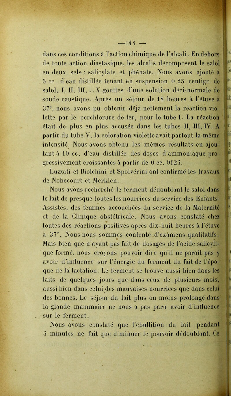 dans ces conditions à l’action chimique de l’alcali. En dehors de toute action diastasique, les alcalis décomposent le salol en deux sels : salicylate et phénate. Nous avons ajouté à 5 cc. d’eau distillée tenant en suspension 0,25 centigr. de salol, T, II, 111. . .X gouttes d’une solution déci-normale de soude caustique. Après un séjour de 18 heures à l’étuve à 37^ nous avons pu obtenir déjà nettement la réaction vio- lette par le perchlorure de ter, pour le tube I. La réaction était de plus en plus accusée dans les tubes II, 111, IV. A partir du tube V, la coloration violette avait partout la même intensité. Nous avons obtenu les mêmes résultats en ajou- tant à 10 cc. d’eau distillée des doses d’ammoniaque pro-^. • • • 1 gressivement crmssantes à partir de 0 cc. 0125. Luzzati et Biolcbini et Spolvérini ont confirmé les travaux de Nobecourt et Merklen. Nous avons recherché le ferment dédoublant le salol dans le lait de presque toutes les nourrices du service des Enfants- Assistés, des femmes accouchées du service de la Maternité et de la Clinique obstétricale. Nous avons constaté chez toutes des réactions positives après dix-huit heures à l’étuve à ST”. Nous nous sommes contenté .d’examens qualitatifs.' Mais bien que n’ayant pas fait de dosages de l’acide salicyli- que formé, nous croyons pouvoir dire qu’il ne paraît pas y avoir d’influence sur l’énergie du ferment du fait de l’épo- que de la lactation. Le ferment se trouve aussi bien dans les laits de quelques jours que dans ceux de plusieurs mois, aussi bien dans celui des mauvaises nourrices que dans celui des bonnes. Le séjour du lait plus ou moins prolongé dans' la glande mammaire ne nous a pas paru avoir d’influence sur le ferment. Nous avons constaté que l’ébullition du lait pendant 5 minutes ne fait que diminuer le pouvoir dédoublant. Ce fet (iis \( [oei ii»! 'sk SM dIi irl isli ip( 'ié 0 ItD lit lai b Sil il lu lis fi 91 fl I' f téi