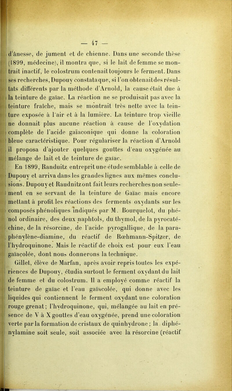 d’ânesse, de jument et de chienne. Dans une seconde thèse (1899, médecine), il montra que, si le lait de femme se mon- trait inactif, le colostrum contenait toujours le ferment. Dans ses recherches, Dupouy constata que, si l’on obtenaitdes résul- tats différents par la méthode d’Arnold, la cause était due à la teinture de gaïac. La réaction ne se produisait pas avec la teinture fraîche, mais se montrait très nette avec la tein- ture exposée à l'air et à la lumière. La teinture trop vieille ne donnait plus aucune réaction à cause de l’oxydation complète de l’acide gaïaconique qui donne la coloration bleue caractéristique. Pour régulariser la réaction d’Arnold il proposa d’ajouter quelques gouttes d’eau oxygénée au mélange de lait et de teinture de gaiac. • En 1899, Randuitz entreprit une étude semblable à celle de Dupouy et arriva dans les grandes lignes aux mêmes conclu- sions. Dupouy et Raudnitzont fait leurs recherches non seule- ment en se servant de la teinture de Ga'iac mais encore mettant à profit les réactions des ferments oxydants sur les composés phénoliques Indiqués par M. Rourquelot, du phé- nol ordinaire, des deux naphtols, du thymol, de la pyrocaté- chine, de la résorcine, de l’acide pyrogallique, de la para- phénylène-diamine, du réactif de Rœhmann-Spitzer, de l’hydroquinone. Mais le réactif de choix est pour eux l’eau gaïaçolée, dont nou» donnerons la technique. Gillet, élève de Marfan, après avoir repris toutes les expé- riences de Dupouy, étudia surtout le ferment oxydant du lait de femme et du colostrum. Il a employé comme réactif la teinture de ga'iac et l’eau ga'iacolée, qui donne avec les liquides qui contiennent le ferment oxydant une coloration rouge grenat; l’hydroquinone, qui, mélangée au lait en pré- sence de V à X gouttes d’eau oxygénée, prend une coloration verte par la formation de cristaux de quinhydrone ; la diphé- nylamine soit seule, soit associée avec la résorcine (réactif