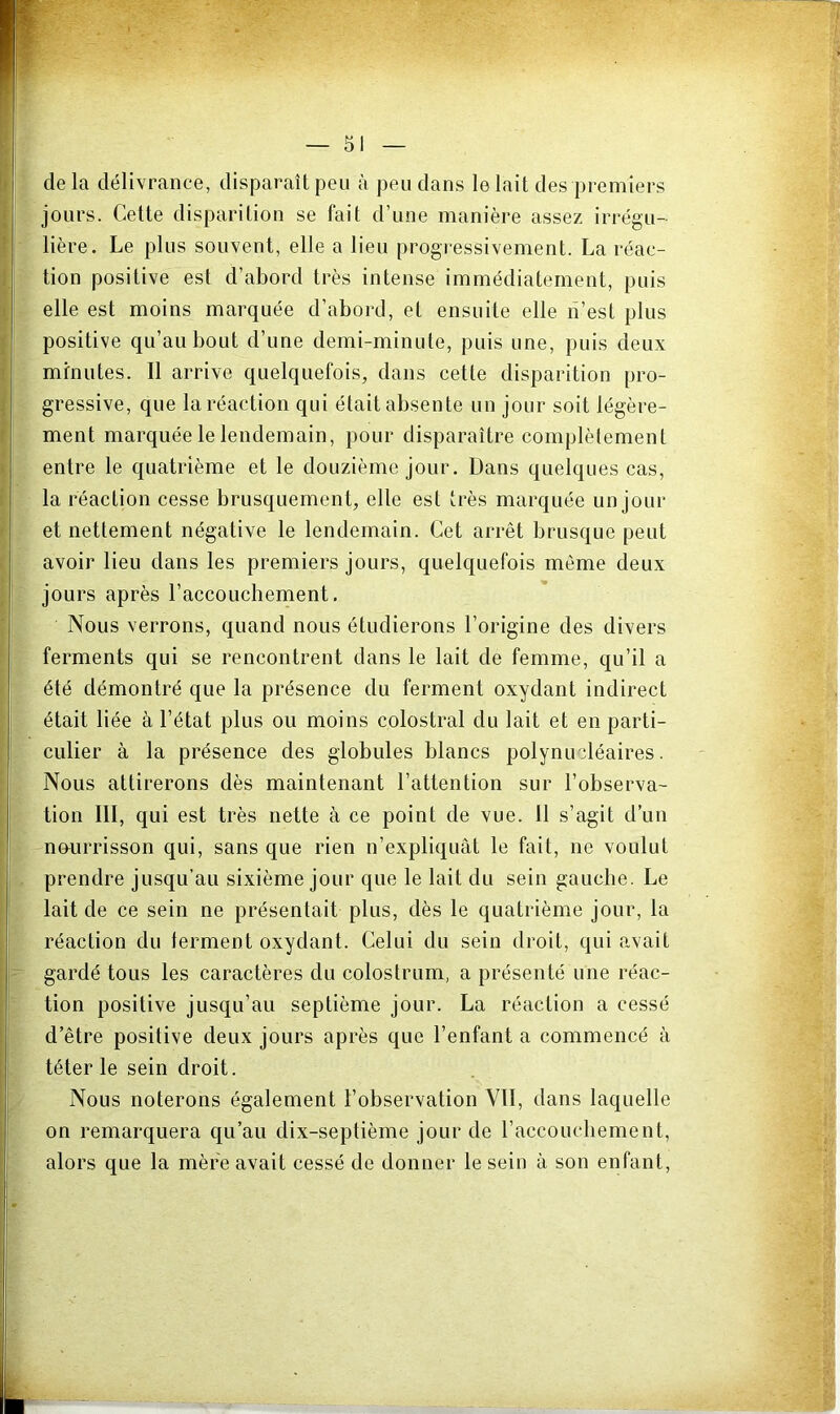 de la délivrance, disparaît peu à peu dans le lait des premiers jours. Cette disparition se fait d’une manière assez irrégu- lière. Le plus souvent, elle a lieu progressivement. La réac- tion positive est d’abord très intense immédiatement, puis elle est moins marquée d’abord, et ensuite elle lî’est plus positive qu’au bout d’une demi-minute, puis une, puis deux minutes. Il arrive quelquefois, dans cette disparition pro- gressive, que la réaction qui était absente un jour soit légère- ment marquée le lendemain, pour disparaître complètement entre le quatrième et le douzième jour. Dans quelques cas, la réaction cesse brusquement, elle est très marquée un jour et nettement négative le lendemain. Cet arrêt brusque peut avoir lieu dans les premiers jours, quelquefois même deux jours après l’accouchement. Nous verrons, quand nous étudierons l’origine des divers ferments qui se rencontrent dans le lait de femme, qu’il a été démontré que la présence du ferment oxydant indirect était liée à l’état plus ou moins colostral du lait et en parti- culier à la présence des globules blancs polynucléaires. Nous attirerons dès maintenant l’attention sur l’observa- tion ni, qui est très nette à ce point de vue. Il s’agit d’un nourrisson qui, sans que rien n’expliquàt le fait, ne voulut prendre jusqu’au sixième jour que le lait du sein gaucbe. Le lait de ce sein ne présentait plus, dès le quatrième jour, la réaction du ferment oxydant. Celui du sein droit, qui avait gardé tous les caractères du colostrum, a présenté une réac- tion positive jusqu’au septième jour. La réaction a cessé d’être positive deux jours après que l’enfant a commencé à téter le sein droit. Nous noterons également l’observation VII, dans laquelle on remarquera qu’au dix-septième jour de l’accouchement, alors que la mère avait cessé de donner le sein à son enfant.