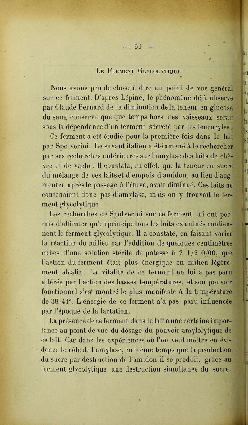 Le Ferment Glycolytique ♦ ^ Nous avons peu de chose à dire au point de vue général sur ce ferment. D’après Lépine, le phénomène déjà observé par Claude Bernard de la diminution de la teneur en glucose du sang conservé quelque temps hors des vaisseaux serait sous la dépendance d’un ferment sécrété par les leucocytes. Ce ferment a été étudié pour la première fois dans le lait par Spolverini. Le savant italien a été amené à le rechercher par ses recherches antérieures sur l’amylase des laits de chè- vre et de vache, 11 constata, en effet, que la teneur en sucre du mélange de ces laits et d’empois d’amidon, au lieu d’aug- menter après le passage à l’étuve, avait diminué. Ces laits ne contenaient donc pas d’amylase, mais on y trouvait le fer- ment glycolytique. Les recherches de Spolverini sur ce ferment lui ont per- mis d’attirmer qu’en principe tous les laits examinés contien- nent le ferment glycolytique. 11 a constaté, en faisant varier la réaction du milieu par l’addition de quelques centimètres cubes d’une solution stérile de potasse à 2 1/2 0/00, que l’action du ferment était plus énergique en milieu légère- ment alcalin. La vitalité de ce ferment ne lui a pas paru altérée par l’action des basses températures, et son pouvoir fonctionnel s’est montré le plus manifeste à la température de 38-41°. L’énergie de ce ferment n’a pas paru influencée par l’époque de la lactation. La présence de ce ferment dans le lait a une certaine impor- tance au point de vue du dosage du pouvoir amylolytique de ce lait. Car dans les expériences où l’on veut mettre en évi- dence le rôle de l’amylase, en même temps que la production du sucre par destruction de l’amidon il se produit, grâce au ferment glycolytique, une destruction simultanée du sucre. il lî
