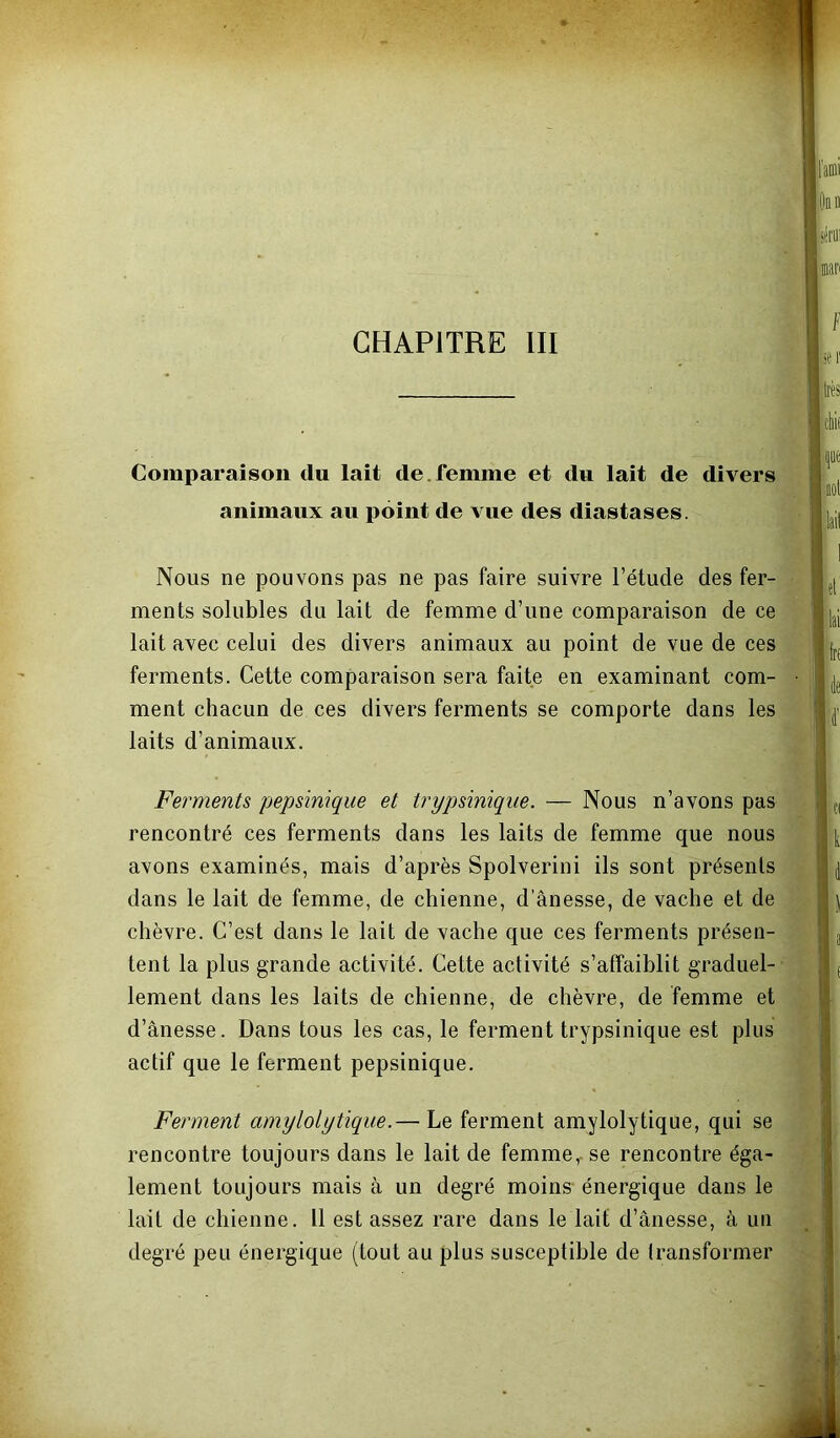 Comparaison du lait de.femme et du lait de divers animaux au point de vue des diastases. Nous ne pouvons pas ne pas faire suivre l’étude des fer- ments solubles du lait de femme d’une comparaison de ce lait avec celui des divers animaux au point de vue de ces ferments. Cette comparaison sera faite en examinant com- ment chacun de ces divers ferments se comporte dans les laits d’animaux. Ferments pepsinique et trypsiniqiie. — Nous n’avons pas rencontré ces ferments dans les laits de femme que nous avons examinés, mais d’après Spolverini ils sont présents dans le lait de femme, de chienne, d’ânesse, de vache et de chèvre. C’est dans le lait de xache que ces ferments présen- tent la plus grande activité. Cette activité s’affaiblit graduel- lement dans les laits de chienne, de chèvre, de femme et d’ânesse. Dans tous les cas, le ferment trypsinique est plus actif que le ferment pepsinique. Ferment amy loi y tique.— Le ferment amylolytique, qui se rencontre toujours dans le lait de femme, se rencontre éga- lement toujours mais à un degré moins- énergique dans le lait de chienne. 11 est assez rare dans le lait d’ânesse, à un degré peu énergique (tout au plus susceptible de transformer