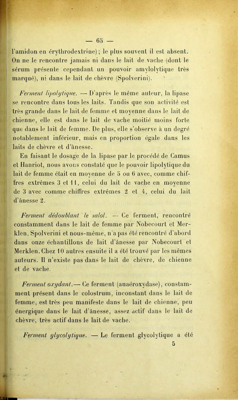 j l’amidon en érythrodextrine) ; le plus souvent il est absent. On ne le rencontre jamais ni dans le lait de vache (dont le sérum présente cependant un pouvoir amylolytique très I marqué), ni dans le lait de chèvre (Spolverini). j Ferment lipolytique. — D’après le même auteur, la llpase se rencontre dans tous les laits. Tandis que son activité est très grande dans le lait de femme et moyenne dans le lait de chienne, elle est dans le lait de vache moitié moins forte j que dans le lait de femme. De plus, elle s’observe à un degré notablement inférieur, mais en proportion égale dans les laits de chèvre et d’ânesse. En faisant le dosage de la lipase par le procédé de Camus et Hanriot, nous avons constaté que le pouvoir lipolytique du ! lait de femme était en moyenne de 5 ou 6 avec, comme chif- fres extrêmes 3 et 11, celui du lait de vache en moyenne de 3 avec comme chiffres extrêmes 2 et 4, celui du lait d’ânesse 2. Ferment dédoublant le salol. — Ce ferment, l’encontré constamment dans le lait de femme par Nobecourt et Mer- j klen, Spolverini et nous-même, n'a pas été rencontré d’abord dans onze échantillons de lait d’ânesse par Nobecourt et ! Merklen. Chez 10 autres ensuite il a été trouvé par les mêmes auteurs. Il n’existe pas dans le lait de chèvre, de chienne et de vache. Ferment oxydant.— Ce ferment (anaéroxydase), constam- I ment présent dans le colostrum, inconstant dans le lait de j femme, est très peu manifeste dans le lait de chienne, peu I énergique dans le lait d’ânesse, assez actif dans le lait de chèvre, très actif dans le lait de vache. Feirment glycolytique. — Le ferment glycolytique a été 5