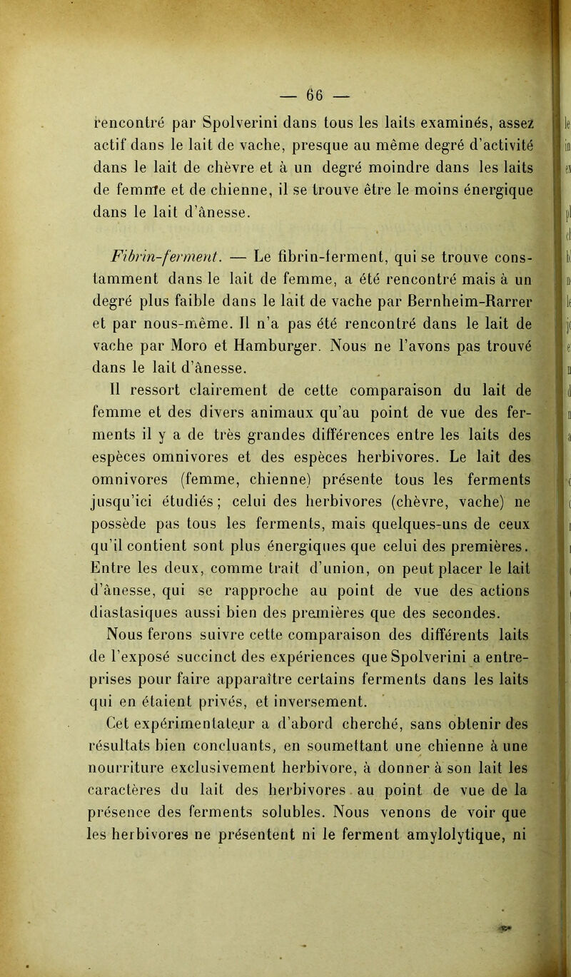 rencontré par Spolverini dans tous les laits examinés, assez actif dans le lait de vache, presque au même degré d’activité dans le lait de chèvre et à un degré moindre dans les laits de femme et de chienne, il se trouve être le moins énergique dans le lait d’ànesse. Fibrin-fennent. — Le fibrin-terment, qui se trouve cons- tamment dans le lait de femme, a été rencontré mais à un degré plus faible dans le lait de vache par Bernheim-Rarrer et par nous-même. 11 n’a pas été rencontré dans le lait de - vache par Moro et Hamburger. Nous ne l’avons pas trouvé . dans le lait d’ânesse. ^ ’ 11 ressort clairement de cette comparaison du lait de femme et des divers animaux qu’au point de vue des fer- ments il y a de très grandes différences entre les laits des espèces omnivores et des espèces herbivores. Le lait des omnivores (femme, chienne) présente tous les ferments jusqu’ici étudiés; celui des herbivores (chèvre, vache) ne ^ possède pas tous les ferments, mais quelques-uns de ceux qu’il contient sont plus énergiques que celui des premières. Entre les deux, comme trait d’union, on peut placer le lait d’ànesse, qui se rapproche au point de vue des actions diastasiques aussi bien des premières que des secondes. Nous ferons suivre cette comparaison des différents laits de l’exposé succinct des expériences que Spolverini a entre- prises pour faire apparaître certains ferments dans les laits qui en étaient privés, et inversement. Cet expérirnentate.Lir a d’abord cherché, sans obtenir des résultats bien concluants, en soumettant une chienne à une nourriture exclusivement herbivore, à donner à son lait les caractères du lait des herbivores. au point de vue de la présence des ferments solubles. Nous venons de voir que les herbivores ne présentent ni le ferment amylolytique, ni