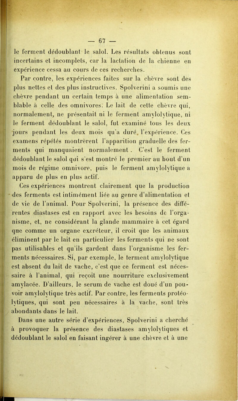 le ferment dédoublant le salol. Les résultats obtenus sont incertains et incomplets, car la lactation de la chienne en expérience cessa au cours de ces recberclies. Par contre, les expériences faites sur la chèvre sont des pins nettes et des plus instructives. Spolverini a soumis une chèvre pendant un certain temps à une alimentation sem- blable à celle des omnivores. Le lait de cette chèvre qui, normalement, ne présentait ni le ferment amylolytique, ni le ferment dédoublant le salol, fut examiné tous les deux ■jours pendant les deux mois qu’a duré, l’expérience. Ces examens répétés montrèrent l’apparition graduelle des fer- ments qui manquaient normalement . C’est le ferment dédoublant le salol qui s’est montré le premier au bout d’un mois de régime omnivore, puis le ferment amylolytique a apparu de plus en plus actif. Ces expériences montrent clairement que la production des ferments est intimément liée au genre d’alimentation et de vie de l’animal. Pour Spolverini, la présence des diffé- rentes diastases est en rapport avec les besoins de l’orga- nisme, et, ne considérant la glande mammaire à cet égard que comme un organe ex.créteur, il croit que les animaux éliminent par le lait en particulier les ferments qui ne sont pas utilisables et qu’ils gardent dans l’organisme les fer- ments nécessaires. Si, par exemple, le ferment amylolytique est absent du lait de vache, c’est que ce ferment est néces- saire à l’animal, qui reçoit une nourriture exclusivement amylacée. D’ailleurs, le sérum de vache est doué d’un pou- voir amylolytique très actif. Par contre, les ferments protéo- lytiques, qui sont peu nécessaires à la vache, sont très abondants dans le lait. Dans une autre série d’expériences, Spolverini a cherché à provoquer la présence des diastases amylolytiques et dédoublant le salol en faisant ingérer à une chèvre et à une
