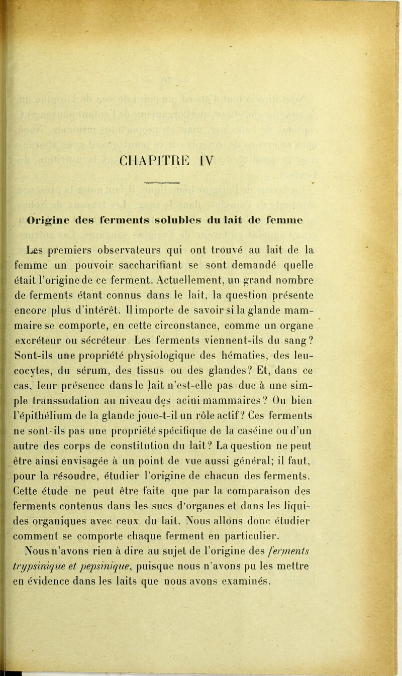 Origine des ferments solubles du lait de femme Les premiers observateurs qui ont trouvé au lait de la femme un pouvoir saccharitiant se sont demandé quelle était l’origine de ce ferment. Actuellement, un grand nombre de ferments étant connus dans le lait, la question présente encore plus d’intérêt. 11 importe de savoir si la glande mam- maire se comporte, en cette circonstance, comme un organe excréteur ou sécréteur. Les ferments viennent-ils du sang? Sont-ils une propriété physiologique des hématies, des leu- cocytes, du sérum, des tissus ou des glandes? Et, dans ce cas, leur présence dans le lait n’est-elle pas due à une sim- ple transsudation au niveau des acini mammaires ? Ou bien l’épithélium de la glande joue-t-il un rôle actif? Ces ferments ne sont-ils pas une propriété spécifique de la caséine ou d’un autre des corps de constitution du lait? Laquestion ne peut être ainsi envisagée à un point de vue aussi général; il faut, pour la résoudre, étudier l’origine de chacun des ferments. Cette étude ne peut être faite que par la comparaison des ferments contenus dans les sucs d’organes et dans les liqui- des organiques avec ceux du lait. Nous allons donc étudier comment se comporte chaque ferment en particulier. Nous n’avons rien à dire au sujet de l’origine des fennents tnjpsiniqiæ et pepsinique^ puisque nous n’avons pu les mettre en évidence dans les laits que nous avons examinés,