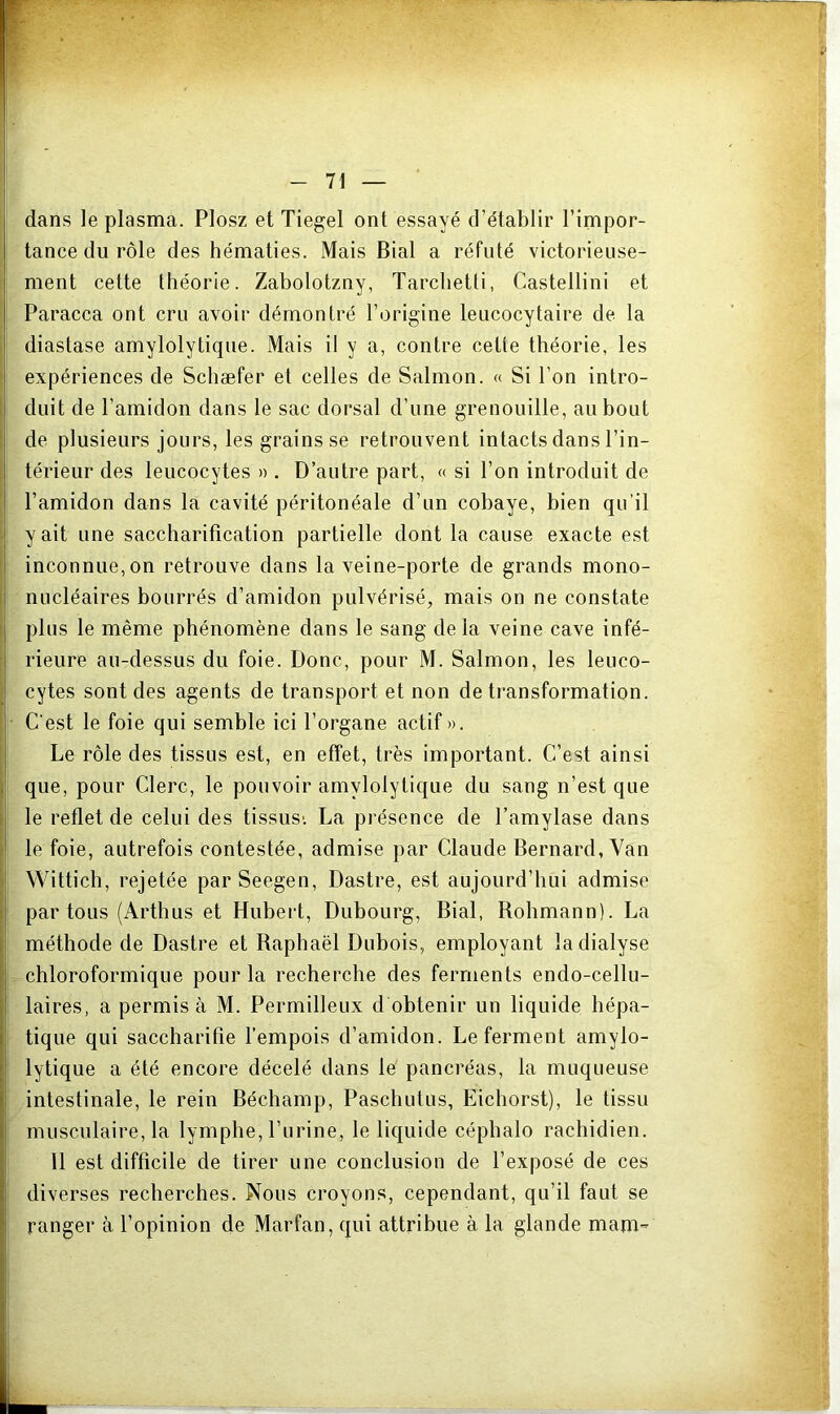 dans le plasma. Plosz et Tiegel ont essayé d’établir l’impor- tance du rôle des hématies. Mais Bial a réfuté victorieuse- ! ment cette théorie. Zabolotzny, Tarchetti, Castellini et Paracca ont cru avoir démontré l’origine leucocytaire de la I diastase amylolytique. Mais il y a, contre cette théorie, les i expériences de Schæfer et celles de Salmon. « Si l’on intro- duit de l’amidon dans le sac dorsal d’une grenouille, au bout } de plusieurs jours, les grains se retrouvent intacts dans l’in- I térieur des leucocytes » . D’autre part, « si l’on introduit de l’amidon dans la cavité péritonéale d’un cobaye, bien qu’il > y ait une saccharification partielle dont la cause exacte est inconnue, on retrouve dans la veine-porte de grands mono- nucléaires bourrés d’amidon pulvérisé, mais on ne constate i plus le même phénomène dans le sang delà veine cave infé- ; rieure au-dessus du foie. Donc, pour M. Salmon, les leuco- H cytes sont des agents de transport et non de transformation. ! C'est le foie qui semble ici l’organe actif ». ! Le rôle des tissus est, en effet, très important. C’est ainsi que, pour Clerc, le pouvoir amylolytique du sang n’est que le reflet de celui des tissus'. La pi’ésence de l’amylase dans le foie, autrefois contestée, admise par Claude Bernard, Van Wittich, rejetée parSeegen, Dastre, est aujourd’hui admise partons (Arthus et Hubert, Dubourg, Bial, Rohmann). La méthode de Dastre et Raphaël Dubois, employant la dialyse chloroformique pour la recherche des ferments endo-cellu- laires, a permis à M. Permilleux d obtenir un liquide hépa- tique qui saccharifie l’empois d’amidon. Le ferment amylo- lytique a été encore décelé dans le pancréas, la muqueuse i intestinale, le rein Béchamp, Paschutus, Eichorst), le tissu musculaire, la lymphe, l’urine, le liquide céphalo rachidien. 11 est difficile de tirer une conclusion de l’exposé de ces diverses recherches. Nous croyons, cependant, qu’il faut se ranger à l’opinion de Marfan, qui attribue à la glande mam-