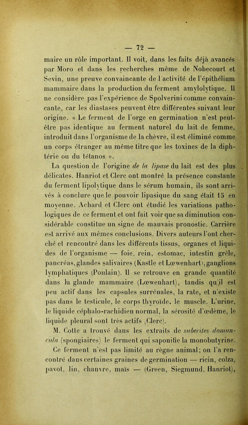 maire un rôle important. Il voit, dans les faits déjà avancés par Moro et dans les recherches même de Nobecourt et Sevin, une preuve convaincante de l'activité de l’épithélium mammaire dans la production du ferment amylolytique. Il ne considère pas l’expérience de Spolverini comme convain- cante, car les diastases peuvent être différentes suivant leur origine. « Le ferment de l’orge en germination n’est peut- être pas identique au ferment naturel du lait de femme, introduit dans l’organisme de la chèvre, il est éliminé comme un corps étranger au même titre que les toxines de la diph- térie ou du tétanos ». La question de l’origine de la lipase du lait est des plus délicates. Hanriot et Clerc ont montré la présence constante du ferment lipolytique dans le sérum humain, ils sont arri- vés à conclure que le pouvoir lipasique du sang était 15 en moyenne. Achard et Clerc ont étudié les variations patho- logiques de ce ferment et ont fait voir que sa diminution con- sidérable constitue un signe de mauvais pronostic. Carrière est arrivé aux mêmes conclusions. Divers auteurs l’ont cher- ché et rencontré dans les différents tissus, organes et liqui- des de l’organisme — foie, rein, estomac, intestin grêle, pancréas,glandes salivaires (Kastle et Lœwenharti,ganglions lymphatiques (Poulain). 11 se retrouve en grande quantité dans la glande mammaire (Lœwenhart), tandis qu'jl est peu actif dans les capsules surrénales, la rate, et n’existe pas dans le testicule, le corps thyro'ide, le muscle. L’urine, le liquide céphalo-rachidien normal, la sérosité d’œdème, le liquide pleural sont très actifs ^Clerc). M. Cotte a trouvé dans les extraits de sabetiles doman- cula (spongiaires) le ferment qui saponifie la monobutyrine. Ce ferment n’est pas limité au règne animal; on l’a ren- contré dans certaines graines de germination — ricin, colza, pavot, lin, chanvre, ma'is — (Green, Siegmund, Hanriot),