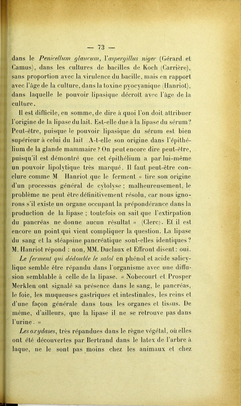 dans le Penicelli/m rjlavcum, Vaspergillus niger (Gérard et . Camus), dans les cultures de bacilles de Koch (Carrière), . sans proportion avec la virulence du bacille, mais en rapport avec l’àge de la culture, dans la toxine pyocyanique (Hanriot), .! dans laquelle le pouvoir lipasique décroît avec l’àge de la I culture. 11 est difficile, en somme, de dire à quoi l’on doit attribuer l’origine de la lipase du lait. Est-elle due à la lipase du sérum? * Peut-être, puisque le pouvoir lipasique du sérum est bien I supérieur à celui du lait A-t-elle son origine dans l’épithé- i lium de la glande mammaire ? On peut encore dire peut-être, i puisqu’il est démontré que cet épithélium a par lui-même \ un pouvoir lipolytique très marqué. 11 faut peut-être con- (v dure comme M Hanriot que le ferment « tire son origine j d’un processus général de cytolyse ; malheureusement, le ij problème ne peut être définitivement résolu, car nous igno- j rons s’il existe un organe occupant la prépondérance dans la I production de la lipase ; toutefois on sait que l’extirpation II du pancréas ne donne aucun résultat » (Clerc). Et il est encore un point qui vient compliquer la question. La lipase du sang et la stéapsine pancréatique sont-elles identiques? M. Hanriot répond : non, MM. Duclaux et Effront disent: oui. Le ferment qui dédouble le scdol en phénol et acide salicy- lique semble être répandu dans l’organisme avec une diffu- sion semblable à celle de la lipase. « Nobecourt et Prosper Merklen ont signalé sa présence dans le sang, le pancréas, le foie, les muqueuses gastriques et intestinales, les reins et d’une façon générale dans tous les organes et tissus. De même, d’ailleurs, que la lipase il ne se retrouve pas dans l’urine. » Les oxydases^ très répandues dans le règne végétal, où elles ont été découvertes par Bertrand dans le latex de l’arbre à laque, ne le sont pas moins chez les animaux et chez I