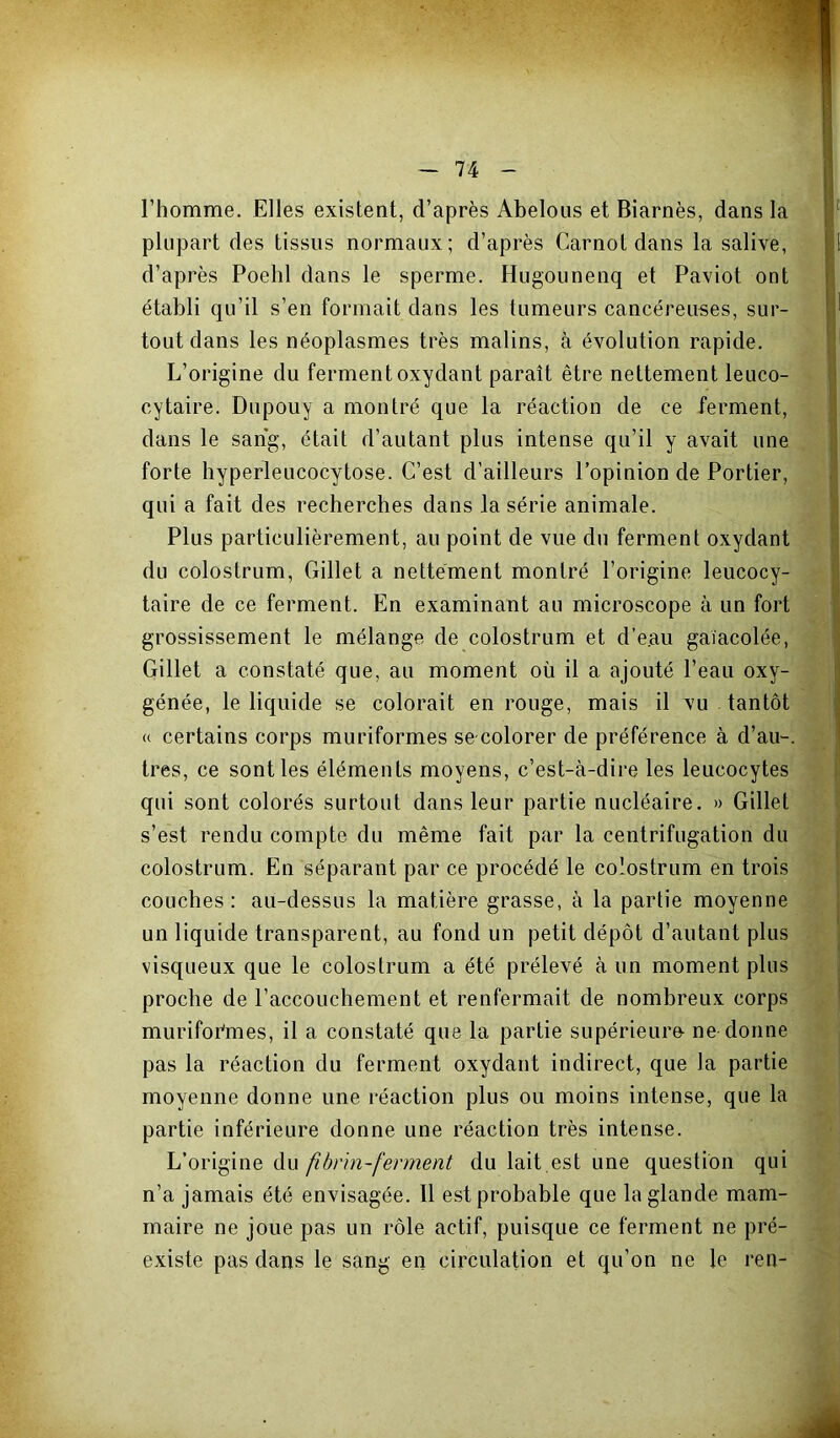 l’homme. Elles existent, d’après Abelous et Biarnès, dans la plupart des tissus normaux; d’après Carnot dans la salive, d’après Poehl dans le sperme. Hugounenq et Paviot ont établi qu’il s’en formait dans les tumeurs cancéreuses, sur- tout dans les néoplasmes très malins, à évolution rapide. L’origine du ferment oxydant paraît être nettement leuco- cytaire. Dupouy a montré que la réaction de ce ferment, dans le sang, était d’autant plus intense qu’il y avait une forte hyperleucocytose. C’est d’ailleurs l’opinion de Portier, qui a fait des recherches dans la série animale. Plus particulièrement, au point de vue du ferment oxydant du colostrum, Gillet a nettement montré l’origine leucocy- taire de ce ferment. En examinant au microscope à un fort grossissement le mélange de colostrum et d’e.au gaïacolée, Gillet a constaté que, au moment où il a ajouté l’eau oxy- génée, le liquide se colorait en rouge, mais il vu tantôt « certains corps muriformes se colorer de préférence à d’au-, très, ce sont les éléments moyens, c’est-à-dire les leucocytes qui sont colorés surtout dans leur partie nucléaire. » Gillet s’est rendu compte du même fait par la centrifugation du colostrum. En séparant par ce procédé le colostrum en trois couches; au-dessus la matière grasse, à la partie moyenne un liquide transparent, au fond un petit dépôt d’autant plus visqueux que le colostrum a été prélevé à un moment plus proche de l’accouchement et renfermait de nombreux corps murifor'mes, il a constaté que la partie supérieuro ne donne pas la réaction du ferment oxydant indirect, que la partie moyenne donne une réaction plus ou moins intense, que la partie inférieure donne une réaction très intense. L’origine du fi brin-ferment du lait.est une question qui n’a jamais été envisagée. 11 est probable que la glande mam- maire ne joue pas un rôle actif, puisque ce ferment ne pré- existe pas dans le sang en circulation et qu’on ne le ren-