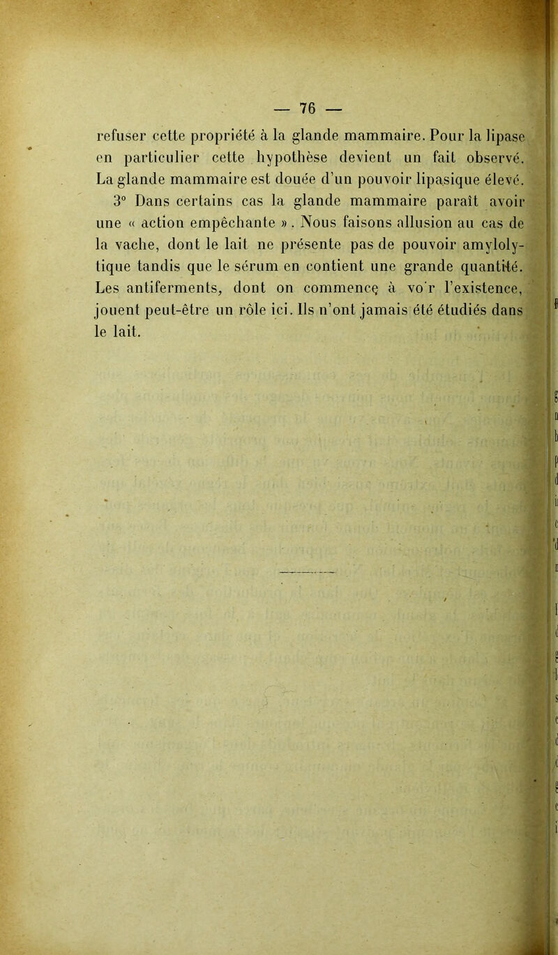 refuser cette propriété à la glande mammaire. Pour la lipase en particulier cette hypothèse devient un fait observé. La glande mammaire est douée d’un pouvoir lipa.sique élevé. 3° Dans certains cas la glande mammaire paraît avoir une « action empêchante » . Nous faisons allusion au cas de la vache, dont le lait ne présente pas de pouvoir amyloly- tique tandis que le sérum en contient une grande quantké. Les antiferments, dont on commence à vo'r l’existence, jouent peut-être un rôle ici. lis n’ont jamais été étudiés dans le lait.