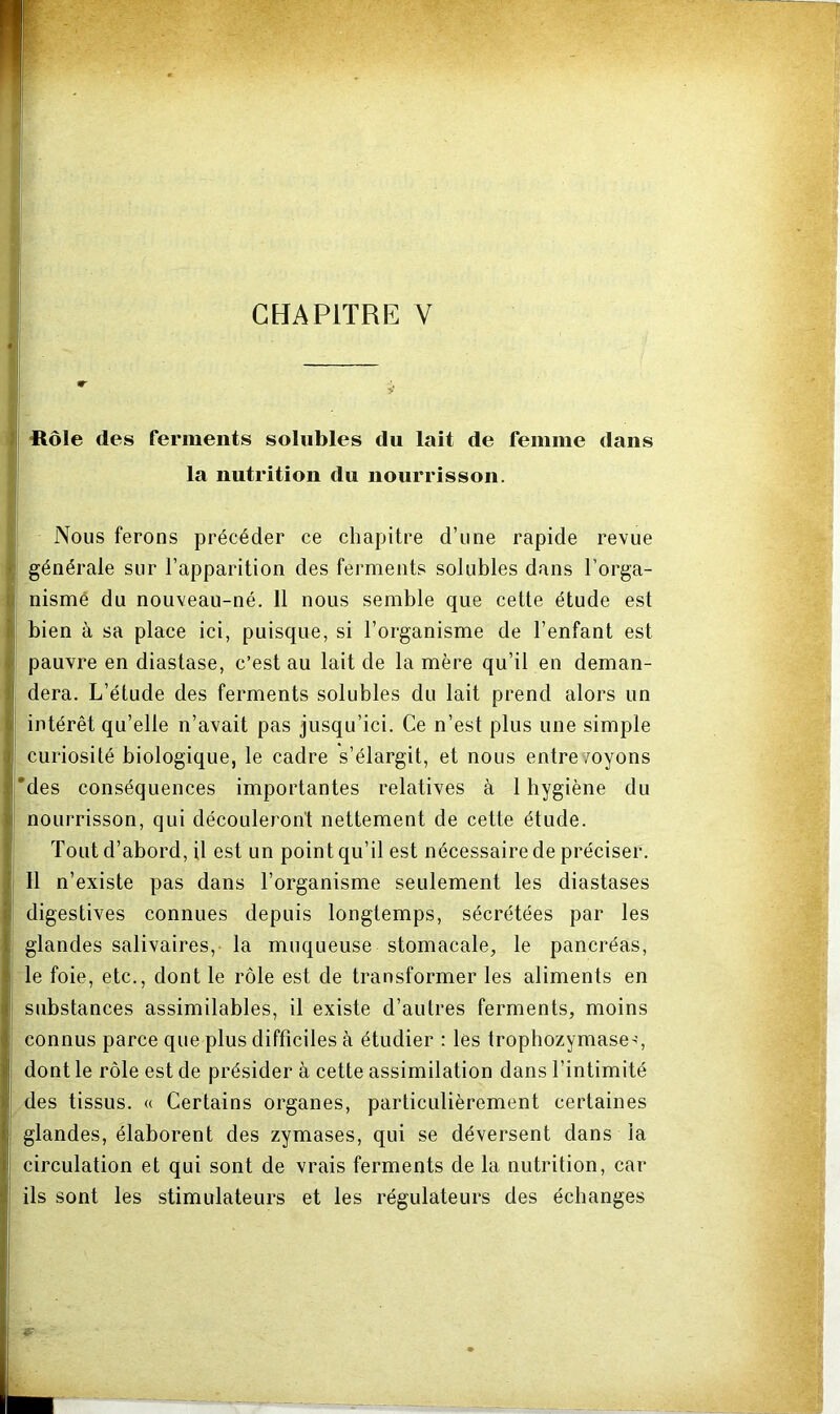ftôle des ferments solubles du lait de feiiime dans la nutrition du nourrisson. Nous ferons précéder ce chapitre d’une rapide revue i; générale sur l’apparition des ferments solubles dans l’orga- tl nismé du nouveau-né. 11 nous semble que cette étude est f bien à sa place ici, puisque, si l’organisme de l’enfant est i pauvre en diastase, c’est au lait de la mère qu’il en deman- 1 dera. L’étude des ferments solubles du lait prend alors un I intérêt qu’elle n’avait pas jusqu’ici. Ce n’est plus une simple curiosité biologique, le cadre s’élargit, et nous entre/oyons *des conséquences importantes relatives à 1 hygiène du nourrisson, qui découleront nettement de cette étude. Tout d’abord, U est un point qu’il est nécessaire de préciser. 11 n’existe pas dans l’organisme seulement les diastases digestives connues depuis longtemps, sécrétées par les glandes salivaires, la muqueuse stomacale, le pancréas, le foie, etc., dont le rôle est de transformer les aliments en substances assimilables, il existe d’autres ferments, moins connus parce que plus difficiles à étudier : les trophozymase-;, dont le rôle est de présider à cette assimilation dans l’intimité des tissus. « Certains organes, particulièrement certaines glandes, élaborent des zymases, qui se déversent dans ia circulation et qui sont de vrais ferments de la nutrition, car ils sont les stimulateurs et les régulateurs des échanges
